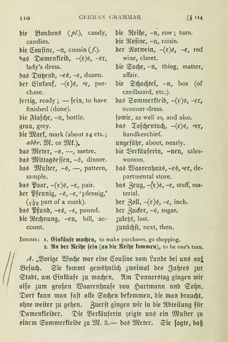 110
bie ~onbonß (pi.), candy,
candies.
bie (foufine, -n, cousin (/.).
~aß '.Damenffeib, -(e)~, -er,
la<ly's dress.
bal3 't)u~enb, -eß, -e, dozen.
bcr fönfouf, -(e)13, l!e, pnr-
chase.
fertig, ready; - fcin, to have
finished (done).
bie ~faidJe, -n, bottle.
ArnU, grey.
bie 9Jforf, mark (about 24 cts.;
abbr. mc. or 9JH.).
bal3 9)leter, -~, -, metre.
baß 9föttagßcjjen, -ß, dinner.
ba~ 9)(ujter, -{!., -, pattern,
sample.
ba~ ~anr, -(c)13, -e, pair.
ber ~fennig, -ß, -e, 'pfennig,'
( 1 i 0 part of a mark).
bal3 ~funb, -el3, -e, pound.
bie ffiedJnung, -en, bill, ac-
count.
[§ 114
bie ffiei~c, -ri, row; turn.
bie ffiojine, -n, raisin.
ber ~}lottuein, -(e)~, -e, red
wine, claret.
bie eacf)e, -n, thing, matter,
affair.
bie S'dJndJtcf, -n, box (of
cardboard, etc.).
ba~ ~ommerflcib, -(c)~, -er,
summer-dress.
foluic, as well as, and also.
baß '.tafcf)entucf), -(e)~, "er,
handkerchief.
ungefäf)r, about, nearly.
bie merfäuferin, -nen, sales-
woman.
baß ~1Jaaren{)UUl3, -eß, uer, de-
partmental store.
ba~ ßeug, -Ce)ö, -e, stuff, ma-
terial.
ber ßoH, -(e)~, -e, inch.
ber ßuder, -~, sugar.
3ufct;t, last.
3unädJft, next, then.
IDIOMS: 1. (fiufäufc tnlldjcu, to make purchases, go shopping.
2. ~(n bcr 9lci~c fein (1111 bic 9lci~c fommcu), to be one's turn.
A. _morige $odJe tnar eine ~ouiine bom lanbe bei unß nut
~efudJ. 8ie fommt getuö{)nfidJ 31ueirna( be~ S'nf)reß 3ur
8tabt, um fönföufe 3u mndJen. 9(m 't"onnerl3tag ginnen wir
a{jo 3uttt grof,en $aarenf)Ullfe l)Oll ~artmann ttnb 8of)n.
'.Dort fonn man fnit affe e-acf)cn befommen, bie man brnudJt,
of)ne tueiter 3u ge{)en. ßuerft gingen tuir in bie 9(bteifung fitr
'namenffeibcr. '.Die 5Eerföuferin 3eigte unl3 ein ffihtfter )tt
einem ~ommerHcibe 3u 'JJ(. 3.- bnß il)(eter. ~ie fugte, bafi
 