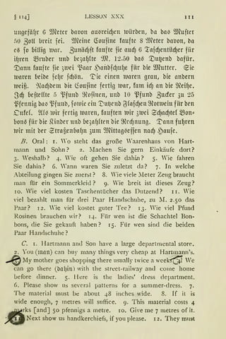§ 1qj LESSU~ XXX 111
ungefäfJr G 9füter bnuon nu~reidJen uiirben, ba bn3 9J(ujter
flü ßoH breit jei. 9JCeine ~oujine foufte s ~Weter bnl1on, bn
es fo Uiffig lltH. ßunfüiJit fnufte fie nudJ 6 ':tnfd)entiidjer für
HJren mruber unb bqnfJfte '.'IH. l~.50 bnl) '.Du~enb bnfiir.
'.Dann foufte jie 3111ei ~nnr .)nnbfdJUfJe fiir bie ill(utter. ~ ie
11nren (1eibe fefJr ;d1ön. ~ie einen unren grnu, bie nnbern
11e1u. ~(ndJbem bie (foufine fertig war, fom idJ an bie 9ei~e.
SdJ oejteffte 5 '1-~fuub 9tt1finen, uub io ~funb ßucrer 3u 25
i3fennig bn~ ~fuub, fornie ein '1)ut3eub ßfnfd)en 9tot111eiu fiir ben
ütfef. ~ff3 wir fertig iunren, fouften uir 3111ci SdJnd)tef mon==
60111) fiir bie hlinber unb bqnfJften bie 9ecfJnnng. '.t'nnn fu~ren
uir mit ber 2'trnüen6nfJn 3um 9JHttng{effen nadJ .~nufe.
B. Oral: r. ro steht das große Waarenhaus von Hart-
mann und Sohn? 2. Machen Sie gern Einkäufe dort?
3. Weshalb? 4. Wie oft gehen Sie dahi..n? 5. Wie fahren
Sie dahin? 6. Yann waren Sie zuletzt da? 7. In welche
Abteilung gingen Sie zuerst? 8. Wie viele ~Ieter Zeug braucht
man für ein Sommerkleid ? 9. Wie breit ist dieses Zeug?
10. Wie 'iel kosten Taschentücher das Dutzend? r r. Wie
'iel bezahlt man für drei Paar Han<lschuhe, zu lI. 2.50 das
Paar? I 2. 'ie viel kostet guter Tee? I 3. Wie viel Pfund
Rosinen brauchen wir? q. Fiir wen ist die Schachtel Bon-
bons, <lie Sie gekauft haben? 15. Fi.ir wen sind die beiden
Paar Han<lschuhe?
C. r. Hartmann am] Son have a ]arge departmental store.
2. You (mnn) can buy many things very cheap at Hartmann's.
„. lly mother goes shopping there usually twice a week15'- We
can go there (blll)ill) with the street-railway and come home
before clinner. 5. lfere is the ladies' drcss department.
G. Please show us se·ernl µatterns for a summer-dress. 7.
The material must be about 48 inches wide. 8. If it is
wide enough, 7 metres will suffice. 9. This material costs 4
rks [and] 50 pfennigs a metre. rn. Give me 7 metres of it.
Next show us handkerchiefs, if you please. 12. They rnust
 