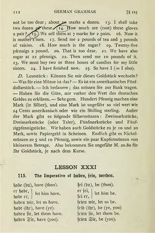 112 GERMAN GRA~n!AR [§ 115
not be too dear; abou~ marks a dozen. 13. I shall take
two dozen.2'these./(14~__.B:ow much are (cost) these gloves
a pairY(i'i) We sell ttiei1'1 at 7 marks for 2 pairs. 16. Now it
is mothe~~s turn. 17. Send me 2 pounds of tea and 3 pounds
of raisins. 18. How much is the sugar? 19. Twenty-five
pfennigs a pound. 20. That is too dear. 21. Ve have also
sugar at 22 pfennigs. 22. Then send me 10 pounds of it.
23. Ve must buy two or three boxes of candies for my little
sisters. 24. I have finished now. 25. So have I ( = I also).
D. Lesestück: Können Sie mir dieses Goldstück wechseln?
- Was für eine Münze ist das?- Es ist ein amerikanisches Fünf-
dollarstück. - Ich bedauere; das müssen Sie zur Bank tragen.
- Haben Sie die Güte, mir vorher den Wert des deutschen
Geldes zu erklären. - Sehr gern. Hundert Pfennig machen eine
Mark (in Silber), und eine Mark ist ungefähr so viel wert wie
24 Cents amerikanisch oder wie ein Shilling sterling. Außer
der Mark gibt es folgende Silbermünzen: Zweimarkstücke,
Dreimarkstücke (oder Taler), Fünfmarkstücke und Fünf-
zigpfennigstücke. Wir haben auch Goldstücke zu je 10 und 20
Mark, sowie Papiergeld in Scheinen. Endlich gibt es Nickel-
münzen zu 5 und ro Pfennig, sowie ein paar Kupfermünzen von
kleinerem Betrage. Also bekommen Sie ungefähr M. 20.80 für
Ihr Goldstück, je nach dem Kurse.
LESSON XXXI
115. The Imperative of l1abcn, fcin, tucrbctt.
f1abe (bu), have (thon).
er habe } .
t l
' let h1m ha'e.
)ll JC l'r,
hllbt'll lllir, Jet us have.
l)nbt (HJr), ha'e (ye).
{)nbcn fic, let them ha·e.
{)oben Sie, have (you).
fei (bn), be (thou).
er fei, } 1 h' b, . et 1m e.
1et er,
feien iuir, let us be.
feib (ilJr), be (ye, you)
fden iic, let them be.
feien Bie, be (you).
 
