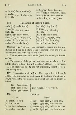 § 11S) LESSON XXXI IIJ
luerbe (bu), become (thou).
er luerbe, 1iet him become.
luerbe er, J
luerbrn lUir, let us become.
luerbe°f(ifJr), become (ye, you).
luerben·fie, Jet them become.
luerben 2ie, become (you).
116. Imperative of macfJcn, iingcn.
madje (bu), make (thou).
er tdnadJe, } let him make.
ma Je er,
madJen lDir, let ns make.
mad)t (i!Jr), make (ye, yon).
madJen jie, let them make.
mad)en 2ie, rnake (you).
finge (bu), sing (thou).
er 1·int1e, 1 1 h' .•• ;J ~ et 1rn smg.
imne er, J
fingen luir, let us sing.
fingt (ifJr), sing (ye, you).
jingen jie, let them sing.
jingen 2ie, sing (you).
ÜBSER'E : 1. The onJy true imperative forms are the 2n<l
singular and the 2nd plural; the remaining forms are present
subjunctives used with imperative force.
2. The imperative of most 'erbs (weak and strong) is formed
as above.
3. The pronoun of the 3rd singular more cornmonly precedes,
but eic aJways follows ; the 3rd plural (=' let them ') is very rare.
4. The pronouns bn, i~r are not expressed, except for con-
trast or emphasis.
117. Imperative with foffcn. The imperative of the verb
foijen, 'Jet,' is used as an auxiJiary, with the force of an impera-
ti,·e, to replace the 3rd singuJar and pluraJ and the ist pluraJ, as
follows:
fol3 (21Hl sing.) }
fof)t (2nd plur.) un~ {l(d(1rn, Jet n~ remain.
foijrn 2ie (formal)
118.
Prt·senl.
(~u) fJalJen, to ha,·e.
()tt) jein, to be.
(3u) ltlerben, to become,
(3u) madJen, to make.
Infinitive.
Pofi'rl.
gef)abt (3u) f1aben,to h:l'e had.
gelurjrn (;u) fein, to h~we been.
!leluorbrn (;u) fein, to have become
gemarfJt ()ll) fJa(1cn, to have made.
 