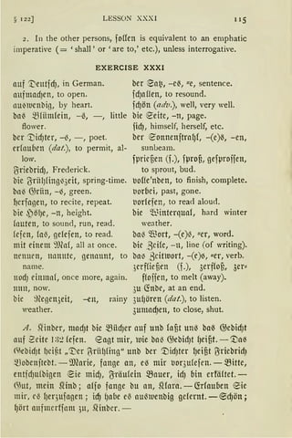 § 122] LESSON XXXI 115
2. In the other persons, foffen is equivalent to an emphatic
imperative ( = 'shall, or 'are to,' etc.), unless interrogative.
EXERCISE XXXI
auf '.t)eutfcf), in Gerrnan.
aufmad)ett, to open.
tlll~lucnbig, by heart.
bal3 SBfiimfein, -ß, -, little
flower.
bcr 'DidJter, -13, -, poet.
erfnu(Jen (dat.), to perrnit, al-
low.
ßiriebridJ, Frederick.
bie (3riilJfing~3eit, spring-time.
bal3 G)riin, -~, green.
l)crfagen, to recite, repeat.
bie ~öfJe, -n, height.
(nuten, to sound, run, read.
fejen, fa~, gefefen, to read.
mit einem ~)lnf, all at once.
lH'lllH'n, llllttlttC, ßenllllttt, to
narne.
nodJ einmnf, once more, again.
mm, now.
bic 9tegen3eit, -en, rainy
weather.
ber eat~, -e~, ue, sentence.
fdJaffen, to resound.
fciJÖll (adv.), weil, very weil.
bie e-eitc, -n, page.
fidJ, hirnself, herself, etc.
ber e-onnenftra(Jf, -(e)ß, -en,
sunbeam.
fprieten (f.), fprof3, gefproifen,
to sprout, bud.
uoffe'nben, to finish, cornplete.
t1orbei, past, gone.
t1orfefen, to reaci alouci.
bie Ql~interquaf, hard winter
weather.
bal3 ~ort, -(e)l3, uer, word.
bie ,8cife, -n, line (of writing).
ba~ .8citluort, -(e)~, uer, verb.
3erffül3en (f.), 3erffot, 3er==
ffojjen, to rnelt (away).
3u (fobe, at an end.
3ufJören (dat.), to listen.
3umndJett, to close, shut.
A. mnber, macf)t bie SBiidJer auf unb faf,t unß baß @ebid)t
auf 2eite 13:2 fefen. eagt mir, wie bal3 G)ebid)t fJeif,t. -'.l)a~
<'iebidJt fJcif-t „'Ver (·riil)fing" unb ber '.l)id)ter lJeifit 1Jriebrid)
~obeujtebt. -9J(arie, fange an, eß mir uor3ufefen. - .fütte,
entfdJufbigen ~ie midJ, ~räufein SBauer, idJ bin erfäftet.-
6Jut, mein SHnb; affo fange bu an, SHara. -CMauben eie
mir, e~ {Jequfagen; icf) f)a6e eß aul3111enbig gefernt.- ~cf)ön;
lJört aufmcrffnm ,)tt, .Qinbcr. -
 
