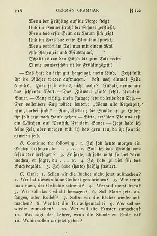 116 GERMA~ GRAM:JAR
Qnenn ber Uiriil)fing auf bie merge jteigt
llnb im eonnenjtral)f ber ecf)nee 3erffiefit,
Qnenn bal3 erjte (füiin am maum ficf) 3eigt
llnb im 6)ra'3 ba~ erjte mrnmfein jµriefit,
$enn t1orbei im '.taf nun mit einem 9Jfa(
~(({e 9tegen3eit unb Q."ßinterquaf,
ecf)afft el3 t10n ben ,pöl)'n bil3 3um '.tafe )Ueit:
D lDie luunberfdJön ijt bie UiriHJfingl33eit !
l§ 122
- ~al3 l)ajt bu fefJr gut fJergejagt, mein SHnb. Se~t joUt
ifJr bie miidJet" )Uieber attfmadJen.' .'ejt llOcf) einmaf ßeife
5 uttb 6. j)ier fe!Jft etlun~, nidJt wafJr? ~Huboff, nenne mir
ba-3 fel)fenbe ~ort.-'.t'a3 ßeitluort „finb" fe~ft, Uiräufein
mauer. - 6)an) ricf)tig, mein ~UUßC; jet~t t1offenbe -ben 0a~. - ,
'Ver tioffenbete 0a~ luiirbe lauten: „~Jenn affe ~Hegen;eit,'
ufm., t1orbei finb." - 9hm, SHnbcr ; bie 1Stuitbe ijt 3u ~nbe ;
ifJr fofft je~t nadJ f)aufe ge!Jett. -mitte, er3iHJfen eie unß erjt
ein 9JfürdJeu auf '.t;rntfdJ, Uiriiufein ~fouer. - 3e~t fJnbe idJ
feine ßeit, n6er morgen luiff idJ bn~ gern tuu, ba ifJr fo artig
ge)tlejen feib.
B. Continue the following: I. SLiJ foff fJeute mornen ein
(~kbidJt {Jerfagen, bu ... ~r. 2. i?olf hiJ bn~ G;ebidJt t1or"
fejen ober fJerjngen? 3. ~r fagte, idJ joHe nidJt fo t1ief Viirm
macf)en, er fngte, bu ••• ~r. 4. .SdJ fJnbe 3u t1ief fiir ba~
mucf) be3af)ft. 5. 3dJ lJabe (l)atte) ffeiüig jtubiert.
C. Oral: 1. Sollen wir die Bücher nicht jetzt aufmachen?
2. Wer hat dieses schöne Gedicht geschrieben? 3. Wie nennt
man einen, der Gedichte schreibt? 4. Wer soll zuerst lesen?
5. Wer soll das Gedicht hersagen? 6. Soll !farie jetzt an-
fangen, oder Rudolf? 7. Sollen wir die Bücher wieder auf-
machen? 8. Ver hat die Tür aufgemacht? 9. Ver soll sie
wieder zumachen? 10. Wer will die Fenster zumachen?
11. Was sagt der Lehrer, wenn die Stunde zu Ende ist?
r2. Wohin sollen wir jetzt gehen?
 