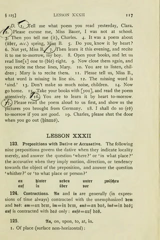 § 125] LESSON XXXII I J7
-~D. Oell me what poem you read yesterday, Clara.
( f2) Please excuse me, Miss Bauer, I was not at school.
"- 3. Then you tell rne (it), Charles. 4. lt was a poem about
(über, acc.) spring, ~is~ B. 5. Do you1 know it by heart?
6. Not yet, lIiss B..,(j) Then learn it this evening, and recite
it to me to-morrow, my boy. 8. Open your books, and let us
read line[s] one to (bi~) eight. 9. Now close them again, and
you recite me these lines, lIary. ro. Yon are to listen, chil-
dren ; lIary is to recite them. 11. Please tell us, lIiss B.,
what word is missing in line six. I 2. The missing word is
'sind.' 13. Don't make so much noise, children. 14. Now
go home. 15. ,Take your books with [you], and read the poem
attentively. ./r6:) You are to learn it by heart to-morrow.
n) Please r~the poem aloud to US first, and show US the
pictures you brought from Germany. 18. I shall do so (e()
to-morrow if you are good. 19. Charles, please shut the door
when you go out (I)inau~).
LESSON XXXII
123. Prepositions with Dative or Accusative. The following
nine prepositions govern the dative when they indicate locality
merely, and answer the question 'where?' or 'in what place?'
the accusative when they imply motion, direction, or tendency
towards the object of the preposition, and answer the question
'whither?' or 'to what place or person?'
an
auf
~inter
in
neben
iiber
unter
vor
124. Contractions. ~(n and in are generally (in expres-
sions of time always) contracte<l with the unernphasized llem
and lla~: am=an bem, im=in bem, an~=an ba~, in~=in bal);
auf is contracted with bal) only: auf~=auf ba~.
125. ~Cn, on, upon, to, at, in.
I. Of place (surface non-horizontal):
 