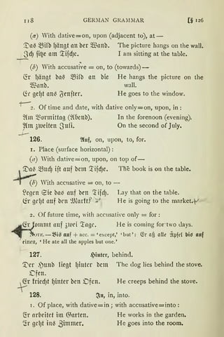IJ8 GERMAN GRA .MMAR [§ 126
(a) With dative=on, upon (adjacent to), at-
~ll~ 5Bifb I)ängt an ber Q.Bnnb. The picture hangs on the wall.
.JdJ fi~e am '.tifdJe. I am sitting at the table.
(b) With accusative = on, to (towards)-
fü I)ängt bn~ mifb an bie He hangs the picture Oll the
$nnb. wall.
Cir gef)t an~ (5enjter. He goes to the window.
+-~. Of time and date, with dative only=on, upon, in:
fün Q..~ormittag (~(Üenb). In the forenoon (evening).
~{m 31ueiten -Sufi. On the second of July.r
-1--
126. %1f, on, upon, to, for.
I. Pface (surface horizontal) :
(a) With dative ~on, upon, on top of-
.~ ~UdJ ijt auf betn '.tifdJe. Tne book is on the table.
r (b) With accnsative = on, to -
~egen eie bn~ nuf brn ~ ifrfJ. Lay that on the table.
~r gd)t nuf brn ~Ulnrftf 'n1
H e is going to the market.-V
2. Of future time, 'ith accusati,·e only = for:
. (fr Jommt nnf 3twi 'tngr. H e is coming foct~:o days.
· ~TE. - ~i~ auf + acc. = ' except,' ' but': (fr afi afü ~tµfd bi) Rttf
einen, ' He ate all the apples but one.'
127. ~inter, behind.
'.t'er .')unb liegt IJintcr bcm The dog lies behind the stove.
Dfen.
~r friedJt I)inter ben Dfen. He creeps behind the stove.
128. ~n, in, into.
1. Of place, with dative=in; with accusative=into:
~r arbeitet im 6)arten. He works in the garden.
5'.r gcl)t ·in~ ,3immer. He goes into the room.
 