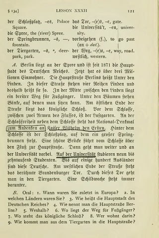 § 134] LESSO~ XXXII 121
ber ~dJfof,pfo~, -e{, Palace ba{ Tor, - (e){, -e, gate.
Square. bie Uniuerfitä't, -en, univer-
bie epree, the (river) Spree.
ber epringbrunnen, -~, -,
fountain.
ber 'tiergarten, -~, u., deer-
park, park.
sity.
trnr(1eigef)en (f.), to go past
(an+ dat.). 1
ber $e), -(e)~, -e, way, road.
tue jt(idJ, western.
A. ~erfin fügt an ber epree unb ijt feit 1871 bie ~)auµt::
ftabt bei} '.DeutidJen meid)e{. .Se~t fJat e{ iiber brei 9JW::
Honen ~imuoljner. '.Die ~auptjtrnüe .fürfin-3 fJeif,t Unter ben
~inben. .Sn biefer ~tra f,e jtefJen uier 9teifJcn ~inben tmb
be'7-lJaf6 fJciüt jie fo. .Sn ber 9Jfüte 3111ifdJen ben linbrn fient
ein breiter ~~eJ fiir ÜiUBgiinger. Unter bcn Sl3iiumen jtefJcn
~iinfc, auf bencn matt fit;cn fnnn. ~(m öftfid)en 6'.ttbc bcr
~trnBe fient ba{ föninfidJC ~dJfof,. ~or bem edJfoffc,
31uifdJen ,51uci ~(rmen be~ 6fuffe'7-, iit ber 'uftgarten. ~(n bcr
~cf)fonfrcilJeit neben bem 1
~dJfoife ftef)t ba~ 9fotiont1f::'t'enfmaf
(,;um ~(n5cnfrn an) .taijer 2nul)efm bcn füit!.!k ,pinter bem
~cf)foife ijt ber ~dJfof.pfnt~, auf bcm citt groBcr ~~1rin]­
brunncn fte()t. föne icfJötte mrncfe fiHJrt tiom ~dJfojie iiber
ben ßfoü 3ur ~auptftrnf,e. ':Dann ge(Jt man 1ueiter unb an
ber UnitJerfität uorbei. J~~ ~er_ ll~itJ~rfitäJ jtubieren neun bi~
3eljntaufenb etubenten. m1~ auf emtge fJunbert ~fuMiinber
finb biefe '1)eutfdJe. ~(m iueftficfJen 6'.nbe ber ~trnfie fteljt
ba~ beriif)mte mrnnbenbur)er '.tor. ~urd) bicjc~ 'tor gel)t
man in ben 'tiergarten. G:ine ~dJHb1nacfJe ftef)t immer
barunter.
B. Oral: 1. Wann waren Sie zuletzt in Europa? 2. In
welchen Ländern waren Sie? 3. Wie heißt die Hauptstadt des
Deutschen Reiches? 4. Wie nennt man die Hauptstraße Ber-
lins? 5. Weshalb? 6. Wo liegt der Weg für Fußgänger?
7. Wo steht das königliche Schloß? 8. Wer wohnt darin?
9. Wie kommt man aus dem Tiergarten in die Hauptstraße?
 