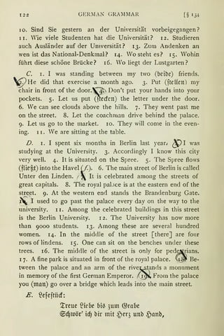I2:Z GER:fAN GRAl1l1AR [§ IJt
10. Sind Sie gestern an der Universität vorbeigegangen?
11. Wie viele Studenten hat die Universität? 12. Studieren
auch Ausländer auf der Universität? 13. Zum Andenken an
wen ist das National-Denkmal? 14. Wo steht es? 15. Wohin
führt diese schöne Brücke? 16, Wo liegt der Lustgarten?
C. 1. 1 was standing between rny two (beibe) friends.
WHe did that exercise a month ago. 3. Put (jteffen) my
chair in front of the door.~ Don't put your hands into yom
pockets. 5. Let us put (~ecfcn) the letter under the door.
6. We can see clouds above the hills. 7. They went past me
on the street. 8. Let the coachman drive behind the palace.
9. Let us go to the market. 10. They will come in the even-
ing. 11. Ve are sitting at the table.
D. 1. I spent six rnonths in Berlin last year, ~ I was
studying at the University. 3. Accordingly I know this city
very weil. 4. lt is situated on the Spree. 5. The Spree ftows
(ffiefit) into the Havel~()· 6. The main street of Berlin is callecl
Unter den Linden. f ~ lt is celebrated among the streets of
great capitals. 8. The royal pal.1ce is at the eastern end of the
street. 9. At the western end stands the Brandenburg Gate.
~'1 used to go past the palace every day on the way to the
university. 11. Among the celebrated builclings in this street
is the Berlin University. 1 2. The University has now rnore
than 9000 students. 13. Among these are several hundrecl
women. 14. In the middle of the street [thereJ are four
rows of lindens. 15. One can sit on the benches uncler these
trees. 16. The middle of the street is only for pede~~ians.
1 7. A fine park is situated in front of the royal palace. (;~~ Be-
tween the palace and an arm of the rive~fnds a monument
in mernory of the first German Emperor. ,(~ From the palace
you (man) go over a bridge which leads into the main street.
E. ?efejtücf:
'.treue füeoe biß 3um @raue
~dJUör' icfJ bir mit ~)er3 unb ~anb,
 