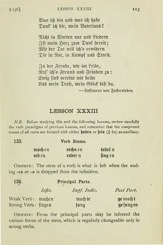 s136] LESSON XXXIII
füa~ idJ bin unb iual) idJ l)abe
'.Danf' id) bir, mein materfanb !
91idJt in ~ orten nur unb füebern
3 it mein ~er3 3um 'Vanf bereit;
9)fü ber 1nt iuiff id)'i enuibern
~ir in ~Hot, in Slamµf unb ~treit.
3n bn J rrnbc, wie im leibe,
~tnf' idfi' ~rcunb unb ßeinben 3u:
~1uiß finb t1ereint luir beibe
Unb mein 'rrojt, mein ~Hiid bijt bn.
123
- .')offmaun 1.1011 ~aUertteben.
LESSON XXXIII
N.B. Before studying this and the following lessons, review carefully
the Yerh paradigms of pre,·ious lessons, and remember that the compound
tenses uf all verbs are formed with either ~nbcn or fcin (§ 62) as auxiliary.
135.
mod) en
rcb en
Verb Sterns.
rcd)n en
rnbcr n
tobe! n
ftu!l en
ÜBSERVE: The stem of a verb is what is left when the end-
ing -cn or -tt is drepped from the infinitive.
136. Principal Parts.„:
Infin. Impf Indic. .Past Part.
'eak Yerb: mnd)cn mad) tc gc mad) t
Streng Verb : fin13en fang gc fung cn
0RSERVE: From the principal parts may be inferred the
various forms of the stem, which is regularly changeable only in
streng verbs.
 