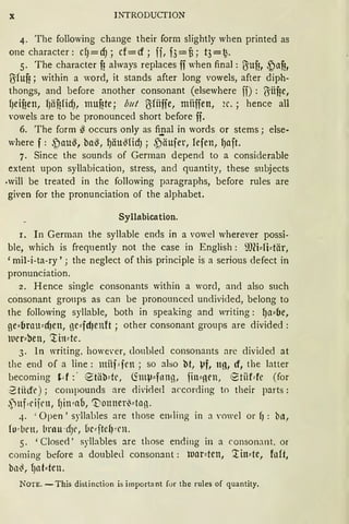 X INTRODUCTION
4. The following change their form slightly when printed as
one character: dJ=cfJ; cf= cf; ff, f3=f3; t3=f2.
5. The character fi always replaces ff when final: ßiufi, ~af!,
l5fuf!; within a word, it stands after long vowels, after diph-
thongs, and before another consonant (elsewhere ff) : !Jiifie,
fJeifien, fJäf!lidJ, mufite; but l'Jfüffe, müffen, 2c. ; hence all
vowels are to be pronounced short before ff.
6. The form ~ occurs only as fi.rial in words or stems; else-
where f: ~au~, ba§, ~äu§ficf); ~äufer, fefen, fJaft.
7. Since the sounds of German depend to a considerable
extent upon syllabication, stress, and quantity, these subjects
.will be treated in the following paragraphs, before rules are
given for the pronunciation of the alphabet.
Syllabication.
1. In German the syllable ends in a vowel wherever possi-
ble, which is frequently not the case in English: S))(i:::fHär,
'mil-i-ta-ry'; the neglect of this principle is a serious defect in
pronunciation.
2. Hence single consonants within a ward, and also such
consonant groups as can be pronouncecl undivicled, belang to
the following syllable, both in speaking and writing: ~a:::be,
ge:::brnu:::rf)en, ge:::fd)enft ; other consonant groups are divided :
uer:::ben, '.tin:::te.
3. In writing, howe·er, doublecl consonants are clivided at
the end of a line: miif::: fen ; so also bt, i•f, ug, d, the latter
becoming H:. etäbde, <IntV:::fnng, fin:::oen, tStiiMe (for
·2tfüft'); compounds are <livi<led according to their parts:
,1ttf,djrn, fJin:::ao, 'tionnmMon.
4. 'Open' syllables are those ending in a vowel or f) : b11,
fo~ urn, brau -dJr, üc::: ftel1 ~rn.
5. 'Closed' syllables are those ending in a consonant, or
coming before a doubled consonant : ll.'lar:::ten, '.tin:::te, faft,
bo~, f)llf:::ten.
NOTE. -This distinction is importa nt for the rules of quantity.
 