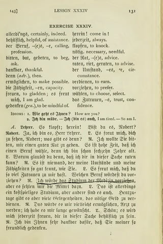 143] LESSO)l" XXXIV 131
EXERCISE XXXIV.
afferbi'ngiS, certainly, indeed.
belJifffidJ, helpful, of assistance.
rier ~eruf, -(e)~, -e, calling,
profession.
bitten, bat, gebeten, to beg,
ask.
banföar, thankful.
benn (adv.), then.
ermögfid1en, to make possible.
bie !JälJigfeit, -en, capacity.
freuen, to gladden; e~ freut
mid), I am glad.
gebenfen (gen.),to be mindful of.
(Jerein ! come in !
jeber3eit, always.
Hoµfen, to knock.
nöti13, necessary, needful.
ber ~)lnt, -(e)~, advice.
raten, riet, geraten, to advise.
ber llmjtanb, -e~, !!e, cir~
cumstance.
t1erbienen, to earn.
uoqiel)en, to pref~r.
wiil}len, to choose, select.
bal3 ßutrauen, -~, trust, con-
fidence.
IDIO::IS: I. Wie gc~t c~ ~~ltClt? H ow are you?
2. ~cf) bin miibc. - ~cf) (bin c~) aucf), I am tired. - So am I.
A. ~c~rcr. ~~ ffoµft; f1min! ~ijt bn e~, mooert?
9obcrt. Sa, id) bin e~, .)e1T 1e(Jrer. ~. ~~ freut midJ, bid)
3u felJen, ~tobert; 1un~ giut e~ benn? m. Sd) 1uoffte-Sie uit"
ten, mir einen ßllien ;)lnt )lt neben. ~.,) ijt ()Ofje ßeit, bnf3 id)
einen ~eruf luä[Jfe, benn idJ bin fdJOll fed))efJn _Jn(Jre aft.
i!. ~nrum gfaubjt bu benn, baf3 idJ bir in biefer SndJe raten
fann? m. fü~ ijt nienrnnb, ber meine llmjtänbe unb meine
ITiäl)igfeiten fo gut fcnnt, luie 2ie. ~. ~13 freut mid), baf3 bu
jo uief ßutrnuen ;u mir l1njt. ~"ßefdJen ~ernf luiirbejt bu IJor"
;ie!ien? m. Sct1 wiirbr bn~ ~ llim l'l ·, ' ·,~ •
nber e~ felJlen mir l tC '.lJWtd bll)lt. ~. ~n~ ijt nllerbing~
ein fojtjpiefige~ St11bimn, aber nnbcre jinb e~ and). .)rnt3n"
ta)e ßlUt e~ aber t1idl' (t'fl'1l'lll)Citrn, b11~ nötige ßklb ,)ll ller"
bienen. ~)(. VG~ lUiirle ('~ ll1 ir t1fr 11eirl)t ermögfid)Cll, ~(qt 'll
werben; idJ fJnbe el) mir fnnnc ~ie111iinfdJt. ~. SdJön; r~ wirb
midi jebeqeit freuen, bir in biefer SndJe belJiff!idJ 3u fein.
~Jl. 3d1 bin _J(Jnen fefJr i:lnnfbnr bafiir, bn§ ~ie meiner fo
freunblidJ gebenfen.
 
