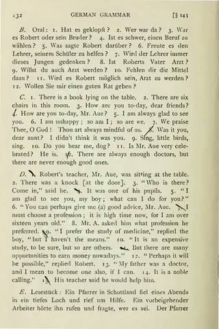 iJ2 GERMAN GRAMMAR [§ 14l
B. Oral: r. Hat es geklopft? 2. Wer war da? 3. War
es Robert oder sein Bruder? 4. Ist es schwer, einen Beruf zu
wählen? 5. Was sagte Robert darüber? 6. Freute es den
Lehrer, seinem Schüler zu helfen? 7. Wird der Lehrer immer
dieses Jungen gedenken? 8. Ist Roberts Vater Arzt ?
9. Willst du auch Arzt werden? IO. Fehlen dir die Mittel
dazn? 11. Wird es Robert möglich sein, Arzt zu werden?
12. Wollen Sie mir einen guten Rat geben?
C. 1. There is a book lying on the table. 2. There are six
chairs in this room. 3. How are you to-day, dear friends?
/ How are you to-day, Mr. Aue? 5. I am always glad to see
you. 6. I am unhappy; so am I ; so are 'e. 7. We praise
Thee, 0 God ! Thon art always mindful of us. Jt. Was it you,
dear aunt? I didn't think it was you. 9. Sfug, little birds,
sing. IO. Do you hear me, <log? 1 1. Is lIr. Aue very cele-
brated? He is. if-· There are always enough doctors, but
there are never enough good ones.
D. ' Robert's teacher, l1r. Aue, was sitting at the table.
2. There was a knock [at the cloor]. 3. "Who is there?
Corne in," said he. ~- lt was one of his pupils. 5. "I
am glad to see you, my boy; what can I clo for you?"
6. "You can perhaps gi•e me (a) good a<frice, llr. Aue. ~I
rnust choose a profession ; it is high time now, for I am oYer
sixteen years old." 8. IIr. A. asked him what profession he
preferre<l. '9· "I prefer the stucly of medicine," replied the
l>oy, "but 'f haven't the means." 10. "lt is an expensive
study, to be sure, but so are others. 1'ioL.... Bnt there are many
opportunities to earn money nowadays." 1 :.! • " Perhaps it will
be possible," replierl Robert. 13. " :Iy father was a doctor,
anu I mean to become one also, if 1 can. 14. lt is a noble
calling.'' 1 His teacher said he would hdp him.
E. Lesestück : Ein Pfarrer in Schottland fiel eines Abends
in ein tiefes Loch und rief um Hilfe. Ein vorbeigehender
.Arbeiter hörte ihn rufen und fragte, wer es sei. Der Pfarrer
 