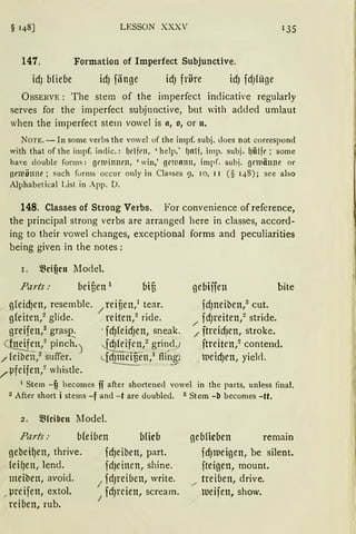 § 148] LESSON XXXV 135
147. Formation of Imperfect Subjunctive.
idJ ofieoe idJ fiinge idJ fröre idJ fcfJfüge
ÜBSERVE: The stem of the imperfect indicative regularly
serves for the imperfect subjunctive, but with added umlaut
when the imperfect stem vowel is o, o, or n.
NOTE. - In some verbs the vowel of the impf. subj. cloes not correspond
with that of the impf. indic.: {Jdfl'll, 'help,' l)Olf, imp. subj. {jfüfr; some
ha,·e double forms: g1•1t1in11rn, 'win,' grrno1111, impf. subj. grtuänne or
!lt'llJÖllllt' ; such furms occur only in Classes 9, 10, II ( § 148); see also
Alphabetical List in App. D.
148. Classes of Strong Verbs. For convenience of reference,
the principal strong verbs are arranged here in classes, accord-
ing to their vowel changes, exceptional forms and peculiarities
being given in the notes:
r. ~cificn Model.
Parts: oeiuen 1
gfeicfJen, resemble. / reiuen,1 tear.
g(eiten,2 glide. reiten,2 ride.
g~·eifen,2
gr~~ · fdJfeidJen, sneak.
~:n,2 pinch.) ~/ grin_d)
/ fetben,:r suffer. <....{rfl~:_~E__en,1 flir:~i
,/µfeifen,2 whistle.
geOiffen bite
fcfJneiben,3
cut.
fd)l'eiten,2 stride.
/ ./ ftretd)en, strake.
ftreiten,2 contend.
weid)en, yiel<l.
1 Stem -fi becomes fi after shortened vowel in the parts, unless final.
2 After short i stems -f and -t are doubled. 3 Stern -t> becomes -tt.
2. j8(eibcn 11odel.
Parts: bleiben ofieo
gebei~en, thrive.
feifJett, lend.
meibett, avoid.
„ µreifen, extol.
reiben, rub.
fdJeiben, part.
fdJeinen, shine.
1
fd)l'eiben, write.
fdJrcien, scream.j
gebficoen remain
fdJlVeigen, be silent.
fteigen, mount.
/ treiben, drive.
lveifen, show.
 