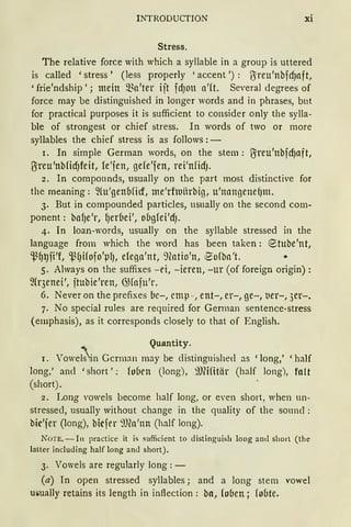 INTRODUCTION xi
Stress.
The relative force with which a syllable in a group is uttered
is called 'stress' (less properly 'accent ') : ßreu'nbfcfJaft,
'frie'ndship'; mein Sl~a'ter ijt fdJOll a'(t. Several degrees of
force may be distinguished in longer words and in phrases, but
for practical purposes it is sufficient to consider only the sylla-
ble of strongest or chief stress. In words of two or more
syllables the chief stress is as follows : -
r. In simple German words, on the stem: ßreu'nbfcfJaft,
l}ireu'nbficfJfeit, le'fen, gefe'fen, rei'nficfJ.
2. In compounds, usually on the part most distinctive for
the meaning: ~{u'genbficf, me'rfluitrbig, u'nangettd)m.
3. But in compounded particles, usually on the second com-
ponent: bafJe'r, l)er6ei', obg(ei'cfJ.
4. In loan-words, usually on the syllable stressed in the
language from which the word has been taken: (Stube'nt,
'-ß~~fi'f, '_ß(Jifofo'pfJ, elega'nt, 9catio'n, ~ofba't.
5. Always on the suffixes - ei, -ieren, -ur (of foreign origin):
fü·3enei', jtubie'ren, G.Hafu'r.
6. Never on the prefixes be-, emp-, ent-, er-, ge-, ber-, 3er-.
7. No special rules are required for German sentence-stress
(emphasis), as it corresponds closely to that of English.
Quantity.
r. Vowe;};n Gcrman may be clistingnished as 'long,' 'half
long,' ancl 'short': fo6en (long), iOfüitär (half long), falt
(short). '
2. Long vowels become half long, or even short, when un-
stressecl, usually without change in the quality of the sonnd :
bic'fer (long), bicfer :'J)(a'nn (half long).
NOTE. - In practice it is sufficient to distinguish long anti shorl (the
latter including half long and short).
3. Vowels are regularly long : -
(a) In open stressed syllables; and a long stem vowel
mmally retains its length in inflection: bn, loben; fobte.
 