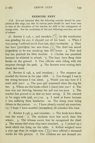 § 148] LESSON XXXV 1 39
EXERCISE XXXV
.N.B. lt is not intended that lhe following exercise should be com-
pleted at this stage, but that its various parts should be used from time
to time at the cliscretion of the teacher, for drill in the conjugation of
strong verbs. For the vocabulary of this and following exercises, see end
ofvolume.
A. Review § 148, 1, and translate :0'_:.. As the woodcutter
was grinding bis axe, it slipped out of bis band. 2. Vhen I
was young I suffered rnuch frorn (an, dat.) toothache. 3. lIary
bas torn (3erreincn) her new clress. ( 4. The thief was seized
(ergreifen) as he was sneaking into t!lthouse. S. That bad
boy has pinched his little brother. 6. Charles was punished
because he whistled in school. ~ 7. The boys have ftung their
books on the ground. 8. Two officers were riding with the
ernperor through the park. 9. The farrners were cutting their
wheat last week.
B. Review § 148, 2, and translate: 1. The ernperor as-
cended the throne in the year 1888. 2. You thought I was in
the wrong because I was silent. 3. Would you stay here if I
staid with you? 4. The poor girl screarned when the dog bit
her. 5. Vhere are the books which I (have) lent you? 6. The
tree was not thriving, because the soil was too poor. 7. The
teacher has proved to us that we were wrong. 8. He seerned
to be angry with (auf, acc.) us. 9. I staid at home because
I was suffering from headache. 10. The sheep were being
driven to the pasture. 1 r. I have already copie<l my exercises.
12. I hope I have avoided (tiermeiben) all mistakes this time.
C. Review § 148, 3, and translate: 1. The birds have flown
into the wood. 2. The students have lost nrnch time this
winter. 3. The witness swore that he recognized the thief.
4. The enemy fled when they were attacked. 5. I picked up a
book which was lying on the table. 6. Robert weighed rnore
a year ago than he weighs now. ("7) I have offered a thousand
marks for this picture. 8. The children are not dressed yet.
 