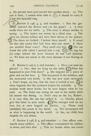 qo GERMA N GKAnIAR [~ q8
9. My parents have (are) moved into another street. 10. This
pen is bent; I cannot write with it. 0_.JI should be sorry if
L lost this beautiful ring.
/ ~eview § 148, 4, 5, and translate : 1. Has the gar-
'defie·:;r,~'atereci the flowers anci cut the grass? 2. A river
swells when the ice melts. 3. This river is always swollen in
spring. 4. This basket was woven by a blind man. 5. The
cows are already milked and have been dri'en to the pasture.
'@ The doors are locked; T lockeJ them myself. 7. lt vexed
me that this pretty bin! had been shot (use man). 8. Have
you smelled those roses ? They srnell 'ery fine. 9 The cat
drank the milk which I pomecl into a cup. @The dog has
(is) crept behind the stove beca11se he was cold (frieren).
11. Ve have not swum in the river, because it was flowing so
fast.
E. Review § 148, 6, 7, and translate: 1. Have you seen my
gloves? 2. Yes; they are lying on the table. {t)What has
happened to your little sister? 4. She stepped on a piece of
glass and cut her foot. 5. This happened in the holidays, and
she recovered very slowly. 6. She has now quite recovered.
7. Don't forget, my boy, that the door is locked at ten. @ rt
often happens that the professor forgets his umbrella. 9. This
student reads many books, hut he soon forgets what he has
read. 10. The horse was eating his oats in the stable, while
bis master was dining. 11. Don't step on the ice, Robert;
it is very thin, the sun has melted it. 1 2. Charles, please
give this letter to your uncle. 13. The stranger trod on my
foot, but at once begged my pardon. 14. Please read
(t1orlefen) this poem to me, Sarah. 15. The newspapers tell
us what is happening in the worlcl. I 6. See, my child, how
brightly the sun shines.
F. Review § 148, 8, 9, and translate: 1. One officer com-
mands many soldiers. 2. The officer commanded his soldiers
to shoot, and they shot. 3. Thin ice breaks when one trearls
 