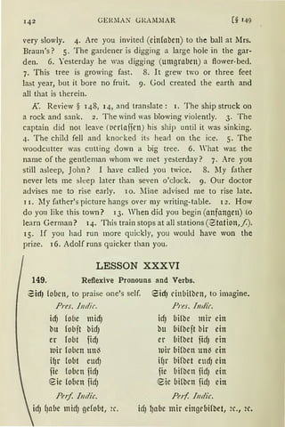 GER.MAN GRAM~IAR [§ 149
very slowly. 4. Are you invited (einfaben) to the ball at Mrs.
Braun's? 5. The gardener is digging a large hole in the gar-
den. 6. Yesterday he was digging (umgrnben) a flower-bed.
7. This tree is growing fast. 8. lt grew two or three feet
last year, but it bare no fruit. 9. God created the earth and
all that is therein.
K. Review § 148, 14, and translate: I. The ship strnck on
a rock ancl sank. 2. The wind was blowing violently. 3. The
captain did not leave (t1er1aijett) his ship until it was sinking.
4. The child fell and knorkecl ib head on the ice. 5. The
woodcutter was culling down a big tree. 6. 'hat wa~ the
name of the gentlernan whom we met yesterday? 7. Are you
still asleep, John? I have called you twice. 8. My fa ther
never lets me sleep later than seven o'clock. 9. Our doctor
advises me to rise early. lo. Mine advised me to rise late.
11. My father's picture hangs over my writing-table. l 2. How
do you like this town? lJ. Vhen did you begin (anfangen) to
learn German? 14. This train stops at all stations (~tation,/).
15. If you had run more quickly, you would have won the
prize. l 6. Adolf runs quicker than you.
LESSON XXXVI
149. Reflexive Pronouns and Verbs.
~idJ (oben, to praise one's seif.
Pres. Jndir.
idJ (o(1e micf)
bu fobft bicfJ
er fobt ficfJ
luir loben un~
H)r fobt eucf)
fie foben firIJ
eie (oben ficfJ
Pnf. lndic.
eid) cinbilben, to imagine.
Pres. Jndir.
idJ bifbe mir ein
bu bifbeft bir ein
er bifbet firfJ ein
H:iir bi(ben un~ ein
if)r bifbet eucfJ ein
fie liifbcn ficf) ein
e ·ic bi{ben ficfJ ein
Perf. Indie.
idJ f)abe midJ gefobt, 2c. irl) l)abe mir eingebifbet, 2c., 2c.
 