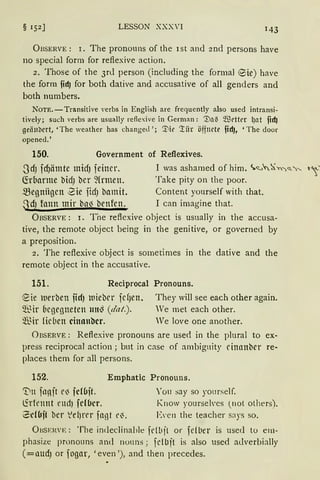 LESSON XXXVI 143
ÜBSERVE: r. The pronouns of the ist and 2nd persons have
no special form for reflexive action.
z. Those of the 3rd person (including the formal ®ie) have
the form fidJ for both dative and accusative of all genders and
both numbers.
NoTE.-Transitive Yerbs in English are frequently also used intransi-
tively; such verbs are usually reAexive in German: '.:Da~ ~t'ttt't: lJOt fidJ
geiinbert, 'The weather has changed '; '.I'lit' '!iir öffnete fidJ, 'The door
opened.'
150. Government of Reflexives.
.JdJ idJätnte midJ feiner. I was ashamed of him. ~<:._,'c.~n')<!..'-.... t~'
~rbarme bidJ bcr ~(rmen. Take pity on the poor.
megniigcn 2ie fidJ bamit. Content yourself with that.
SdJ fann mir ba) benfen. I can imagine that.
ÜBSERVE : 1. Tne reflexive object is usually in the accusa-
tive, the remote object being in the genitive, or governed by
a preposition.
2. The reflexive object is sometimes in the dative and the
remote object in the accusative.
151. Reciprocal
~ie lUerben fidJ wiebrr icfJen.
5[~ir Cicgegneten tttt~ (dat.).
~Bir fidien cinanbcr.
Pronouns.
They will see each other again.
Ve met each other.
We love one another.
ÜBSERVE: Reflexive pronouns are used in the plural to ex-
press reciprocal action; but in case of ambiguity dtrnnber re-
places them for all persons.
152. Emphatic Pronouns.
"Dn fnnit e) fd6jt. '0 11 say so yourself.
(irfennt ettd) fd6cr. Know yourseh·es (not others).
~d(Jft ber ld)rt'r fnnt t'). E,·en the teacher says so.
ÜBSEI{'E: Tbe indeclinable fdbjt or fdl1er is used to em-
phasize prnnouns and no1111s ; fd Li jt is also used adverbially
(=aUdJ or fogar, 'even '), and then precedes.
 