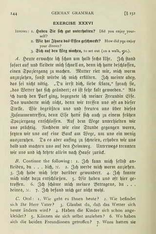 GER~lA~ GRA:DlAR [§ 152
EXERCISE XXXVI
1010:-.1s: 1. .jabeu Zie fiel) gut unter~alteu? Did you enjoy
0
your-
self?
2. ®ie ~at ~l)1te1t ba~ G:fien gefd)medt? How did yqu enjoy
your dinner?
3. Ziel) auf ben Weg niad)eu, to set out ( on a walk, 9c.).
A. ,peute enuacfJte idJ fcfJon um fJa(fJ fedJ~ llfJr. 3dJ ftanb
iofort nuf unb ffeibete midJ fcfJneU an, benn idJ (Jntte befdJfojien,
einen ~µn5iergnnn 3u macf)en. ~.'Oiutter riet mir, midJ warnt
lrn31qiefJen, fonjt tuiirbe idJ micf) erfäften. -JdJ meinte afJe~;.,
ba~ fei nidJt nötig. „T'u irrjt bidJ, fic(1e SHara," fµrncfJ fie,
„bn'3 :illetter lJat fidJ geänbert; e3 ijt fefJr fort gemorben." fül3
'dJ burdJ ben ~arf ging, (lcgeßnete icfJ meiner Üireunbin ~(je.
'.Dal3 tuunberte midJ nidJt, benn uir treffen un'3 oft an biefer
8teffe. :illir Ücßrii3tcn un'3 unb. freuten un~ iioer biefe~
,Bttflttmnentreffcn, benn ~ffe fJntte fidJ audJ 3u einem frii(Jen
~µn5iergnng cntfdJfojien. ~Cuf bcm :illege untedJieften uir
un~ prädJtiß. j~ndJbem tuir eine Stunbe gegangen uaren,
fe~ten tuir uM nnf eine ~nnf nm :illcge, um uM ein tuenig
au~3urulJcn. ~a elJ aber nnfing )U fdJncien, cr(Joben uir un~
{1n(b nnb madJtrn unlJ nuf ben .peinuueg. llntcnueg~ trennten
wir un'3 nnb id) felJrtc alfdn nndJ ~aufe 3uriicf.
B. Continue the following: i. .JdJ fonn micfJ fcfbjt an==
flcibcn, bu ... bicfJ, ~c. 2. 3cfJ werbe midJ tunnn mqiefJen.
3. 3dJ fJllbe 1~idJ je~r barüber oetuunbert. 4. 3rfJ fonnte
midJ nidJt bn3u entfdJfief3en. 5. ~t~ir (Jnbcn un'3 oft l)ier ge==
troffen. 6. .JdJ fdJiime midJ meinclJ t3etragen~, bu ...
beine~, ~c 7. 3dJ befnnb midJ gnr nidJt lVOlJl.
C. Oral : 1. Wie geht es ihnen heute? 1. 'ie befindet
sich lhr Herr 'ater? 3. Glaubst du, daß das Wetter sich
heute ändern wird? 4. Haben die Kinder sich schon ange-
kleiJet? 5. Können sie sich selbst anziehen? 6. Wo haben
sich die beiden Freundinnen getroffen? 7. Wozu hatten sie
 