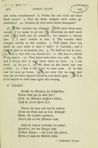 V •.
J '3 ~ p ~ ~ 11-
152] LESSON XXXVI
.:;ich beide entschlossen? 8. Wollen Sie sich nicht auf diese
Bank setzen? 9. Hast du deine Aufgabe nicht selbst ge~
schrieben? 10. Schämst du dich nicht deines Betragens?
D.@The weather has changed. ~We must dress more
warmly, if we mean to go out. ~ Otherwise we shall catch
cold. ~I think you are mistaken; the weather is warmer
now. 5. I don't wonder at that. 6. The weather often
changes quickly in this country. 7. Vell (nun), have you
made up your mind to take a walk_? 8. Certainly; and I
shaJ be glad to accompany you. 9. We shall set out at once.
.!.._?· )'ho is that lacty you bowed to? 11. Oh, that is a friend
of my sister's. 1 2. They know each other very well. 13. She
and I always bow to e~ other when we meet. 14. I am
tired. 15. So a1.-1 I. 16. Sit down on this bench and rest
a little. 1 7. I fear it will begin to snow soon. 18. In that
case we must go home. 19~ am sorry that we m~t part
now, but we have enjoyed ourselves very much (gut). 2~ lt is
to be hoped we shall meet again this evening.
E. .'ejejtiict :
~ridJit bu ~(umen, fei befdJeiben,
91imm nid)t gar fo l1iefe fC1rt !
eiel)', bie ~fumen miiifen'~ feiben,
:UodJ fie 3ieren il)ren Drt.
9limm ein pnar unb fat bic anbern
1
2tdJn im 6,Jrni unb nn bem 2traudJ !
~(nbre, bie t1oriiber wnnbern,
~ren'n jidJ nn ben ~(mnrn aud).
:)~lldJ bir tommt oielfeidJt ein milber
~unb'rer, ber be~ Wege~ 3iel)t
crriiben Binn~; - ber freut fidJ roieber,
Wenn er attdJ ein 9?öMein jiel)t.
- 3o~anne11 l:rnjan.
 