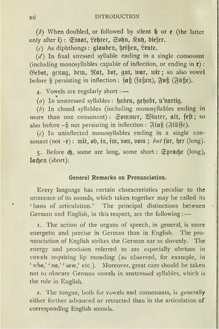 Xli INTRODUCTION
(b) When doubled, or followed by silent {) or c (the Jatter
only after i) : ®taat, ~c~rer, ®o~n, stuf), bicfer.
(c) As diphthongs: g(auuen, fJcifien, t'eute.
(d) In final stressed syllable ending in a single consonant
(including monosyllables capable of inftection, or ending in r) :
~5euot, genug, i:lcm, ~nat, (Jot, gut, uar, uir; so also vowel
before f, persisting in inftection: fau (faf)en), t}iuü (Oiüfie).
4. Vowels are reguJarly short :-
(a) In 'unstressed syllables: f)abcn, gcf)a(1t, u'nartig.
(b) In closed syllables (including monosyllables ending in
more than one consonant) : ~ommcr, ~"ßitttcr, a(t, fcft; so
also before -f3 not persisting in inftection: l}ifnf, (~ fiiffe).
(c) In uninftected monosyllables ending in a single con-
sonant (not -r): mit, ob, in, im, l10n, lllllll; but für, fJCr (long).
5. Before d), some are long, some short: ~pradJe (long),
fod1en (short).
General Remarks on Pronunciation.
Every Janguage has certain characteristics peculiar to the
utterance of its sounds, which taken together may be called its
'basis of articulation.' The principal distinctions between
German and English, in this respect, are the following: -
r. The action of the organs of speech, in general, is more
energetic and precise in German than in English. The pro-
tmnciation of English strikes the German ear as slovenly. The
energy and preci::;ion referred to are especially obvious in
'Owels reqniring lip ro11nding (as observecl, for example, in
'who,' 'no,' 'saw,' etc.). lJoreover, great care shoulcl be taken
not tu obscure German voweJs in unstres::;ed syllables, which is
the rule in English.
2. The tongue, Loth for vowels and consonants, is gener:tlly
either fürther advanced or retracted than in the articulation of
corresponding English soumb.
 