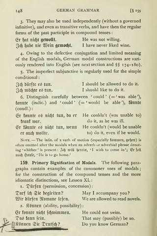 GERMAN GRAM~IAR [§ 1 59
3. They may also be used independently (without a governed
infinitive), and even as transitive verbs, and have then the regular
forms of the past participle in compound tenses :
fü ~at nidJt gctuollt. He was not willing.
3dJ lJ11be nie Wein gcmod)t. I have never liked wine.
4. Owing to the defective conjugation and limited meaning
of the Eng1ish modals, German modal constructions are vari-
ously rendered into English (see next section and §§ 174-180).
5. The imperfect subjunctive is regularly used for the simple
conditional :
-3dJ biirftc e~ tun.
3d) mödJte e3 tun.
I should be allowed to do it.
I should like to do it.
6. Distinguish carefully between 'could' (='was able '),
fonnte (indic.) and 'could ' ( = 'would be able '), fönnte
(condl.):
(fr fonntc c~ nid)t tun, b11 er
frnnf wnr.
(fr fihmte e~ nidJt tun, iuemt
er attdJ iuolltr.
He couldn't (was unable to)
do it, as he was ill.
He couldn't (would be unable
to) do it, even if he would.
Non:. -The infin. of a verh of motion (especialJy fommrn, gr~rn) is
often omitted after the modals wben an adverb ur adverbial phrase denot-
ing ' hither' is present: :.dJ llliU l)t'l'l'in, ' l wish to come in'; (fr foll
1rnd) ,Pauft'1 ' llc:: is tu go hume.'
159. Primary Signi:tication of Modals. The following para-
grapbs contain examples of the commoner uses of modals ;
for the construction of the compound tenses and the more
idiomatic distinctions, see Lesson XL:
1. ".:l'iitrfen (permission, concession):
~arf idJ ~ie begfriten? May I accompany you?
Wir biirfrn ffiomanr kfrn. We are allowed to read novels.
2. ~önnen (ability, possibility):
(!r fonntc nidJt fdJlllimmen. He could not swim.
~ ~a~ fann frin. That may (possibly) be so.
~Q gönnen ~ic '1.)cutfdJ ~ Do you know German?
I . - .
 