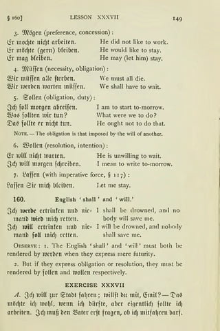 § 160] LESSON XXXVII
3. 9Jlögen (preference, concession):
lir mod)te nid)t arbeiten. He did not like to work.
(ir möd)te (gern) bfeiben. He would like to stay.
(ir mag bfeiben. He may (Jet him) stay.
4. 9J(iiffen (necessity, obligation):
Wir miiffen a~fe fterben. We must all die.
$ir werben luarten mitffen. Ve shall have to wait.
5. eoffen (obligation, duty):
3dJ fo!f morgen abreifen.
5ll.~t1) fo!ften iuir tun?
'.Val3 foffte er nidJt tun.
I am to start to-morrow.
What were we to do?
He ought not to do that.
NOTE. - The obligation is that imposed by the will of another.
6. $offen (resolution, intention):
(fr llliff nid)t Warten. He is unwilling to wait.
3cfJ lDiH morgen fd)l"ciben. I mean to write to-morrow.
7. ~affen (with imperative force, § 117) :
~affen i2ir midJ bfcibcn. Let me stay.
160. English 'shall ' and 'will.'
149
3dJ tucrbc ertrinfcn mtb nie"
manb wirb midJ rettrn.
shall be clrowned, and no-
bociy will sa'e me.
3dJ tui(( crtrinfen mtb nie:::
manb foff mid) retten.
I will be clrowned, ancl nohody
shall save me.
ÜBSERVE : 1. The English 'shall ' and 'will ' must bot h be
renciered by luerben when they express mere futurity.
2. But if they express obligation or resolution, they must bc
rendered by foHen and luoffcn respectively.
EXERCISE XXXVII
A. ~}'d) lUiff ,3ur etabt fal)ren; luiffft btt mit, ~mif ?-'!'a~
mödJte idJ molJ{, iuenn idJ biirfte, aber einentfidJ fo!fte idJ
arbeiten. 3dJ muu ben Q3ater crft fragen, ob idJ mitfafJren barf.
 
