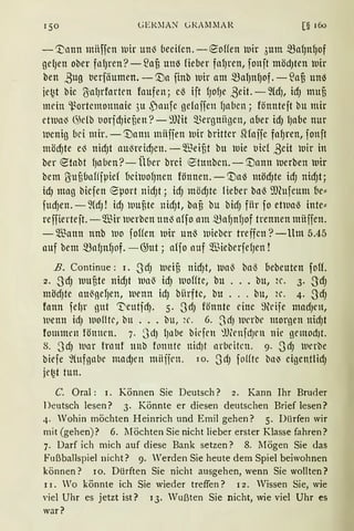 GElDIA~ GRAl11lAR [§ 16o
- '])nun miiffcn lllir Ull~ (1ecifcn. -eoffen luir 3m11 mafJlt~of
gefJen ober fnlJren?-53aj3 un~ Heber fnlJren, fonft möd)ten luir
ben ßug ticrfäumen. - 't)a finb lDir am malJnlJOf. - .lafi Un~
je~t bic {SalJrfortrn faufen; cß ift fJOfJe ßeit.- ~ldJ, idJ mufi
mein 'l..~ortemonnnie 3u ,paufc gelnffcn lJaben; fönnteft bu mir
etll1a~ 6kfb t1oridJiefien ?- ~))(it Q3ergniigcn, aber idJ lJabe nur
11cnig bei mir. -1Uann miiffen luir brittcr Slfoifc fafJren, fonft
tttödJte e~ nidJt au~reidJen. - ~Tieifit bu luie t1ic( ßeit luir in
ber ~tabt fJllben ?- Über brci ®tnnbcn. - '.Dann luerben luir
bem ßufibnfffpief bchuofJnen fönnen. - 'tla~ möd)te idJ nidJt;
idJ mag bicfen ®port nidJt; idJ mödJte lieber bnß ffi(ufeum (Je„
fudJen. - ~(dJ ! idJ luufite nidJt, bafi bu bidJ fiir fo etlunß inte"
reffierteft. - füir uerbcn un~ affoam mafJnfJof trennen müffen.
-~Tiann nnb luo foffen llltr unß wiebcr treffen ?-Um 5.45
auf bem mafJnfJof. -@ut; alfo auf füieberfefJen !
B. Continue: 1. SdJ lueij3 nidJt, ltlaß bal3 bebeuten fotf.
2. SdJ uufite nidJt llla~ idJ a1of!te, bu ... bu, 2c. 3. SdJ
mödJte au~gefJen, luenn id) biirftc, bu ... bu, H'. 4. SdJ
fonn fel}r gut ~eutidJ. 5. 3dJ fönnte eine ~fü'ife madJen,
uenn id) woflte, bu ... bu, ~c. 6. SdJ werbe morgen nidJt
fommrn fönmn. 7. 3dJ lJnbe bkfrn ~.U;rnfd)l'n nie gcmodJt.
s. 3dJ lunr frnnf unb fonntc nidJt nrbl'itcn. 9. 3dJ uerbe
biefe %tfgnbe mndJen miiijrn. rn. SdJ folfte bn~ eigentlidJ
iet2t tun.
C. Oral: 1. Können Sie Deutsch? 2. Kann Ihr Bruder
Deutsch lesen? 3. Könnte er diesen deutschen Brief lesen?
4. Wohin möchten Heinrich und Emil gehen? 5. Dürfen wir
mit (gehen)? 6. lIöchten Sie nicht lieber erster Klasse fahren?
7. Darf ich mich auf diese Bank setzen? 8. liögen Sie das
Fußballspiel nicht? 9. Werden Sie heute dem Spiel beiwohnen
können? 10. Dürften Sie nicht ausgehen, wenn Sie wollten?
11. Vo könnte ich Sie wieder treffen? 1 2. Wissen Sie, wie
viel Uhr es jetzt ist? 13. Wußten Sie nicht, wie viel Uhr es
war?
 