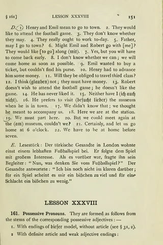 § 161] LESSON XXXVIII
D.(_!; Henry and Emil mean to go to town. 2. They would
like to attend the football game. 3. They don't know whether
they may. 4. They really ought to work to-day. 5. Father,
may I go to town? 6. Might Emil and Robert go with [meJ?
They woukl like [to go] along (mit). 7. Yes, but you will have
to come back early. 8. I don't know whether we can; we will
come home as soon as possible. 9. Emil wanted to buy a
ticket, but couldn't find his purse. JO. Henry had to advance
him some money. l r. Will they be obliged to travel third dass?
12. Ithink (glauben) not; they must have money. 13. Robert
doesn't wish to attend the football game; he doesn't like the
garne. 14. He has never liked it. 15. Neither have I (idJ aUdJ
nidJt). 16. He prefers to visit (brfud)t fiebcr) the nrnseum
when he is in town. 17. Wc didn't know that; we thought
he meant to accompany us. 18. Here we are at the station.
19. We nrnst part here. 20. But we couhl rneet again at
t he (am) rnuseurn, couldn't we? 21. Certainly, and Jet 11s go
home at 6 o'clock. 22. Wc have to hc at homc before
scven.
E. Lesestück: Der türkische Gesandte in London wohnte
einst einem lebhaften Fußballspiel bei. Er folgte dem Spiel
mit großem Interesse. Als es Yorüber war, fragte ihn sein
Begleiter: "Nun, was denken Sie vom Fußballspiel?" Der
Gesandte antwortete: "Ich bin noch nicht im klaren darüber;
für ein Spiel scheint es mir ein bißchen zu viel und für eint>
Schlacht ein bißchen zu wenig."
LESSON XXXVIII
161. Possessive Pronouns. They are formed as follows from
the stems of the corresponding possessive adjectives: -
1. With endings of biefer model, without article (see § 31, 2).
2 With definite article and weak adjective endings:
 