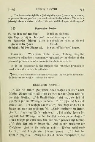 LESSON XXXVIII 1 53
3. The forms mcine~g(eid)cn (beine~g{eidJen, etc.), meaning 'a person,
or persons, like me, you,' etc., are used as indeclinable substs. : ~Hr lllerbm
feine~g(eid)en nie IUil'ber nbficfen,' Ve ne'er shall look upon his like again.'
163. Possessive Dative.
is·i:. fiel il)m nuf bcn sropf. lt feil 011 his head.
liin ~fogel 3errifi mir bcu ffiod. A nail tore my coat.
t.5-r fdJiittdte feinem nlten He shook the hand of his old
/hennbc bic ~)anb. friend.
~r fdJnitt fid) bctt lSinger au. He cut off his (own) finger.
ÜBSERVE: r. With parts of the person, clothing, etc., the
possessi'e adjective is commonly replaced by the dative of the
personal pronoun or of a noun + the definite article.
2. If the possessor is the subject, the reflexiYe pronoun is
nsed when the action is reflexive.
~UTE. - But when thcrc is nu reflexive action, thc rcfl. prun. is omitted:
C!r jcf)iittl'ftl' brn ,{l1pf, 'l lc shuok bis head.'
EXERCISE XXXVIII
A. ~((~ ein armer ~of3l)nuer eine~ '.tage~ am Ufer eine~
~fuije~ ~3liume flHfte, gfitt if)m bie ~(~·t au~ ber ~)nnb unb fid
in~ tiefe Wajier. „0dJ llng{ihfüdJer," rief er, „tuie foH idJ
je~t ~rot fiir bie 9JCrinincn t'erbicnen ?" fü fe~te fidJ fJin unb
weinte lnut. ::tin rnufc1Jtc ba~ ~'ßnjier; eine ~li~·e erfdJicn unb
frnnte if)n, Ua( if)m gefdJclJen fei. „~(dJ!" crwiberte ber ~(nne,
„bie ~(~t ift mir in~ füajfer gefaffen." „Sei ntl)ig," fprnrfJ fic,
„idJ ui(( baß 9füinine tun, bir bie ~{~·t wicber 3u t'erfdJnffen."
~antt taUcfJte jie unter lltlb fnnt mit einer 10fbtten W~·t {Jerauf.
„3jt bicfe ~(~t heilt'?" fragte fie. „~(dJ nein!" cnuiberte ber
.~)of fJauer, „bnß iit bie meinige nid)t." ~Bieber t'erfdJUanb
hie ;Jfo:e unb CirnrlJte eine fifCierne (Jernuf. „~Ht baß bie
beine ?" fragte fir. „~(Hd) bn~ ijt nid)t meine," t'erfct~te er; bie
 