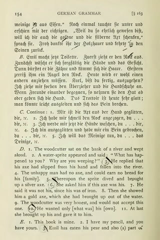 154 GER.'.IAX GRA.'.DIAR
meinige i~t au~ föfen." ilfod) einmal taud)te fie unter unb
erfd)ien ~1it ber ricfJtigen. „$eH bu fo efJrficf) gm1efen bift,
uiff icf) bir aucfJ bie g~ne unb bie fifberne ~(p fcf)e;ifen/
fprad) fie. (Yrol) banfte ifJr ~· ~)o13fJauer unb fef)rt~ '3,g ben
e-einen 3uriicf. " /
B. <:rmif mad)t je~t ':toifette. ßuerft 3iefJt er beu ~u4"au~.
,8unäd)ft uäfdJt er ficfJ forgfäftig bie ~)änbe unb ba~ GJeficfJt.
inann biirjtet er bie ,8iifJne unb fömmt ficfJ bie ,paare. GJeftern
3errif3 ifJm ein 9(ngcf ben ~tocf. ~ente t1irb er uofJ{ einen
anbern an3iefJcn miiijen. ~arf, Mit bu fertig, au~3ugefJen?
-3cfJ 3iefJe mir fod1cn ben Ü(1eqiefJer unb bie S)anbfd)UfJe an.
$cnn l}ircunbe einnnber (1egennen, fo nefJmen fic ben .')ut ab
ober gd1en ficfJ bie ,')anb. T'n~ :trottoir ijt f)eutc fefJr gfatt;
man fönnte fcid)t au~gfdtcn tmb ficf) ba~ -~Hein (1rccf)cn.
C. Continue: 1. 9)fü ijt bie 9f~t au~ ber ,panb gegfitten,
bir, H'. 2. -3cfJ fJa(1e mir fcfJneU brn 9tocf angqogen, bu ...
bir, 2c. 3. -3cfJ 111erbc mir jei~t bie -'='1änbe uafcf)cu, bu ... bir,
2c. 4. -3cfJ bitt au~gcgfitten unb lJabe mir ein $ein gebrod)en,
bu •.. bir, 2c. 5. -3cfJ uiff bn~ ~:meinige tun, bn ... ba6
'.Deinige, 2c.
D. I. The woodcutter sat on the b::rnk of a river and wept
aloud. 2. A water-sprite appeared and said: "What has hap-
pened to you? Why are you weeping?" ( ~e replied that
his axe had slipped from his hand and fallen into the river.
4. The unhappy man had no axe, and could earn no bread for
his [family]. 5. xhereupon the sprite dived and brpught
up a silver axe. 1 6. She asked him if this axe was his. 7. He
said it was not hi( since his was of iron. 8. Then she showed
him a gold axe, which she had hrought up out of the water.
9. The ' oodcutter was very honest, and would not accept this
one. o. He wanted only [what was] his [own]. 1 I. At last
she brought np his and gave it to hirn.
E. 1. This book is mine. 2. I have my pencil, and you
have yours. J.Emil has eaten his pear and also (a) part oi
 