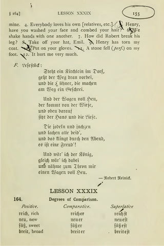 § 16{] LESSO>; XXXIX
mine. -+· E,·erybody Im·es his own [relatives, etc.]. f~ Henry,
have you vashed your face and combed your hair? ~re
shake hands with one another. 7. How did Robert break his
leg? ~ake off your hat, Emil. ~ Henry has torn my
coat. ~ Put on your glm·es. ~ . stone feil (peif.) on my
foot. 1 2 . lt hurt me very much.
F. ~ejejtiicr:
2 tef)t ein .Qtrd}lcin im 1:'orf,
gef)t bcr ':!.~cg brnn uorbd,
unb bie ·i iihner, bie nrndJcn
nm ~Beg ein (S)efd}rci.
llnb bcr ~~L1nrn t10({ .)eu,
ber fommt tion bcr ~~ieje,
unb oben barnuf
jit:t bcr .)nn~ unb bic ~'icjc.
~ ie iobdn unb jndJ)l'll
unb fodJen nlfc bcib',
unb bn~ flin11t burdJ ben ~(benb,
e~ iit eine iSreuD·!
llnb llliir' id) ber ~önig,
gfeicf) tuiir' idJ bnbei
mtD nlif}me ;um :tf1ron mir
einen ~~llßen t10(( .)eu.
- ~obert ~einicf.
164.
Positit.•e.
reim, rich
neu, new
füf3, sweet
breit, broad
„.
LESSON XXXIX
Degrees of Comparison.
Co111paratiz·e.
reid) er
neu er
fiif3 er
breit er
Superlatiz.e
./f .reu)lt
neu cjt
fiif; cjt
breitcjt
 