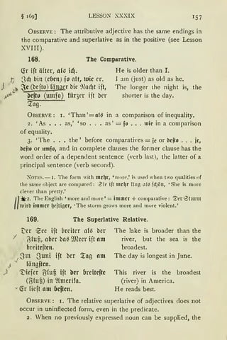 LESSO.N XXXIX 1 57
ÜBSERVE : The attributive adjecth·e has the same endings in
the comparative and superlative as in the positive (see Lesson
XVIII).
168. The Comparative.
Ch iit äfter, af~ icfJ.
t 3rf) bin (ebm) jo ctlt, luic er.
J '~ ~c (bejto) fänQer bie ~lllcf}t ijt,
ytJ- ~cfto (unifo) für3er ijt ber
5tag.
He is older than I.
1 am (just) as old as he.
The longer the night is, the
shorter is the day.
ÜBSERVE: r. 'Than '=11{~ in a cornparison of inequality.
2. 'As ••. as,' 'so . . • as' = fo ••. 1uic in a comparison
of equality.
3. 'The ..• the' before comparatives =je or bcjto ... je,
bcjto or umfo, and in complete clauses the form er clause has the
word order of a dependent sentence (verb last), the latter of a
principal sentence (verb secon<l).
:'OTES.-1. The form with me~r, 'mure,' is used when two qualitiesof
the same object are comp:rred: Zir iit mel)r r!Hfl ll(~ fd)Öll, 'She is morc
clever than pretty.'
II
~2. The English 'more and mure'= immer + cornparative: iller 8tmm
luirb immer fJeftiger, •The storm grows more and mure violent.'
169. The Superlative Relative.
t'er 1
~ee ijt breiter am ber
I ~(u3, aber ba~ i)JCeer ijt am
breitcjtcn.
-J -3m -3uni ijt ber '.tag am
J. längftcn.
) 'Viejer ~Cun ijt bcr breitcftc
(alufi) in ~{merifa.
Ch lieft am bcftcn.
The bke is broader than the
river, but the sea is the
broadest.
The day is longest in June.
This river is the broadest
(river) in America.
He reads best.
ÜRSERVE : r. The relative superlative of adjectives does not
occur in uninftected form. even in the predicate.
2. When no previously expressed noun can be supplied, the
 