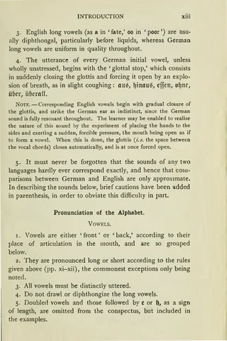 INTRODUCTION xiii
3. English long vowels (as a in 'fate,' oo in 'poor ') are usu-
ally diphthongal, particularly before liquids, whereas German
long vowels are uniform in quality throughout.
4. The utterance of every German initial vowel, unless
wholly unstressed, begins with the 'glottal stop,' which consists
in suddenly closing the glottis and forcing it open by an explo-
sion of breath, as in slight coughing: au~, l)inau~, cifen, ol)nc,
über, iiberaff.
NOTE. - Corresponding English vowels begin with gradual closure of
the glottis, and strike the German ear as indistinct, since the German
sound is fully resonant throughout. The learner may be enabled to realize
the nature of this sound by the experiment of placing the hands to the
sides and exerting a sudden, forcihle pressure, the mouth being open as if
to form a vowel. Vhen this is clone, the glottis (i. e. the space between
the vocal chords) closes automatically, and is at once forced open.
5. lt must never be forgotten that the sounds of any two
languages hardly ever correspond exactly, and hence that co1n-
parisons between German and English are only approx1mate.
In describing the sounds below, brief cautions have been added
in parenthesis, in order to obviate this difficulty in part.
Pronunciation of the Alphabet.
VOWELS.
I. Vowels are either 'front' or 'back,' according to their
place of articulation in the mouth, and are so grouped
below.
2. They are pronounced long or short according to the rules
given above (pp. xi-xii), the commonest exceptions only being
notecl.
3. All vowels must be distinctly uttered.
4. Do not drawl or diphthongize the long vowels.
5. Double<l vowels and those followed by e or ~, as a sign
of length, are omitted from the conspectus, but included in
the examples.
 