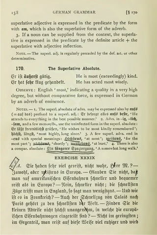 GEID1A.N GRAMMAR [§ 170
super1ative adjective is expressed in the predicate by the form
with am, which is also the superlative form of the adverb.
3. If a noun can be supplied from the context, the superla-
tive is expressed in the predicate Ly the definite article + the
superlative with adjective inftection.
NOTE.-The super!. allj. is regularly precede<l by the <lef. a1t. or other
determinative.
170. The Superlative Absolute.
fö ijt äuf?crft gHtig. He is most (exceedingly) kind.
fü fJClt fcl)r Uug geIJanbeft. He has acted most wisely.
ÜBSERVE: English 'most,' indicating a ciuality in a very high
<legree, but without comparatvc force, is expressetl in German
by an adverb of eminence.
NOTES. - I. The super!. ahsolute of advs. 111ay he exprcssed also hy llllf~
(=auf ba~) prefixed to a super!. adj.: Ch bt'jornt atlt-~ nnf~ bcitc, 'lle
attends to everything in the best possihle manner.' 2. Advs. in - i!l, - lid},
-fam, and a few monosylls., use thc uninflecte<l form in the supcrl. absolute:
lir liif3t frrnnblid)ft nriif;rn, 'He wishes to be most kindly remembered ';
~Öd)ft, liingft, 'most highly, lung since.' 3. A few super!. a<lvs. end in
-cn~ "ith ~pecial meanings: ~~' 'at most '; tlliJitcn~, 'for the
most part '; ~' 'shortly '; wcmgftcn~. 'at least.' 4. There is also
a compar. absolute: CYin längerer ®µa5ierga11g1 'A somewhat long walk.'
/:"; EXERCISE XXXIX
4J'A. ~ie lJaucn fdJr t1id gmijt, ttic!Jt )tltlfJr, .~~rr :m. ?-
'3aiuofJf, aber 1fiitcn'3 in (foropa. - G)lauuen €ie nidJt, bap
mnn 11tf amcnfonijc!Jett C5ifcn(1nfJncn fdJneHcr unb [)equemer
reift al'3 in Cforopa ?-9(cin, fdJneHcr nidJt; bie fdJndljten
,Büge trifft man in C5ngfanb, fofagt man iuenigjt9nl3.-llttb )uie
ijt cö in l1rnnfrcidJ ?-2(Ucf) ber edJtteH5ug t)Ötl (folaiö nacfJ
~ariö gef)ört 3u ben fdJneHjten br ~"ßdt.-l1inbrn ~ie bie
ffeinen fü1teife nidJt fJödJft 1mangen'N)ln, in )tiefdJe ~ie europä:::
ifc!Jen C5ifenbafJnlut1gcn cinnrtcilt finb ·?- 9cidJt im geringften;
im @egenteil, man reijt auf biefe IBeife bie1 rulJiger unb )uirb
 