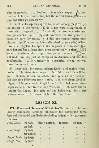 160 GERMAN GRAMMAR [§ 170
class in America. 10. Besides, it is much cheaper. Ir. You
can travel cheapest third dass, but the mixed trains ('13lrfonen-
3ug, 111.) often go Yery slowly.
E. r. The European express trains are among (gel)ören 3u)
the fastest in the world. f 2. Is it not very disagreeable to
travel with baggage? 3. Not at all; in most countries you
now get checks. 4. In England, however, this arrangement is
found on very few trains. 5. I find the compartments rnost
pleasant. .§. You are much less disturbed uy your (the) fellow-
travellers. ·7. The European sleeping-cars are smaller than
ours, but one1"an at least sleep most comfortably in them. @ I
hope tobe able to take a trip to Europe next summer. @ You
will find travelling just as cheap as in America and not less
comfortable. IO. In Germany as in America, the farther you
travel the more it costs.
F. Lesestlick: Ich packe meinen Koffer und meine Hand-
tasche. Ich miete einen Wagen. Ich fahre nach dem Bahn-
hof. Ich bezahle den Kutscher. Ich gehe an den Schalter.
Ich löse eine Fahrkarte nach Berlin. Ich rnfe einen Gepäck-
träger. Ich gebe mein Gepäck anf. Ich bekomme einen
Gepäckschein. Ich trete in den Wartesaal. Ich warte auf die
Abfahrt cles Zuges. Ich gehe anf den Bahnsteig. Ich steige
in einen Wagen. Ich setze mich. Der Zug fährt ab.
LESSON XL
171. Compound Tenses of Modal Auxiliaries. 1. The fol-
lowing condensed paradigm illustrates the compound tense
forms of the modal auxiliaries (including Infirn) with a governed
infinitive:
Feif. Indie. idJ {Jnbc fpirlcu biirfcn, fönncn, möncn, ~c.
bu l)n jt
Pe1f. Subj. id) l)nbe „
bn l)nbeft „ „
Pluff. lndic. id) l)ntte
"I'luff. Suhj. id) l)ätte „ „
"
 