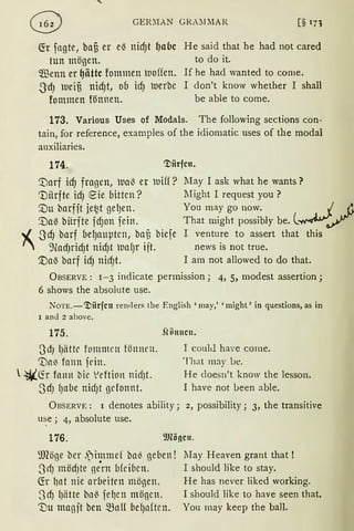 GER.'.IAN GRA!IMAR
fü fagte, ba§ er eß nicf)t {Jabc
tun mögen.
Wenn er ~iittc fommen woffen.
-3dJ uei§ nidJt, ob idJ uerbc
fommen fönnen.
He said that he had not cared
to do it.
If he had wanted to come.
I don't know whether I shall
be able to come.
173. Various Uses of Modals. The following sections con-
tain, for reference, examples of the idiomatic uses of the modal
auxiliaries.
174. ~itrfcn.
~arf icf) fragen, lla~ er uiff?
'Dürfte idJ ~ie bitten?
'.Du barfit jet~t gel)en.
'.Da~ bitrfte fcf)on fein.
,.[ -3cfJ barf bel)auptcn, bafi biefe
" 9ladJrid)t nidJt waf)r ift.
'.Daß barf idJ nidJt.
JIay I ask what he wants?
Might I request you ?
You may go now. . ./. .&~
That might possibly be. l~~
I venture to assert that this
news is not true.
I am not allowed to do that.
ÜBSERVE: 1-3 indicate permission; 4, 5, modest assertion;
6 shows the absolute use.
NoTE.-~iirfcn rernl ers the English 'may,' 'might' in questions, as in
I and 2 above.
175. .flönncn.
ßdJ l)iittc fommen fönmn.
'.Dai' fnnn frin.
 ~fü fnnn bie Vdtion nid)t.
0dJ f)abe nid)t gdonnt.
I coulJ ha'e come.
That may Lie.
He doesn't know the lesson.
I have not Lieen able.
ÜBSERVE: 1 denotes ability; 2, possibility; 3, the transitive
u~e ; 4, absolute use.
176.
9JCöge ber ,jimmd ba~ gd1en !
3-rfJ mödJte~ße
0
rn bfdbcn.
fü l)lli nie arbeiten mögen.
3dJ 1Jlitte bllß feIJcn mögen.
'Du magft ben man bef)aftcn.
lIay Heaven grant that !
I should like to stay.
He has never liked working.
I should like to have seen that.
You may keep the ball.
 