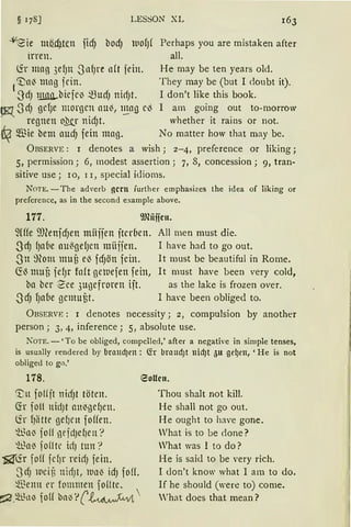 § 178] LESSON XL
-lleie m_ii.cf)ftn fid) bod) ltlOfJ( Perhaps you are mistaken after
irren. all.
(ir mag 3ef)tt 3nf)l'e n(t jein. He may beten years old.
1
~a~ mng iein. They may be (but I doubt it).
~dJ lli!lß..biefN ~UdJ nicfJt. I don't like this book.
~ 3dJ gd)e morgen au~, 1_!!.a!) e~ 1 am going out to-rnorrow
regnen o].tr nid)t. whether it rains or not.
$ie bem auLiJ fein mag. No matter how that may be.
ÜBSERVE: 1 denotes a wish; 2-4, preference or liking;
5, permission; 6, modest assertion; 7, 8, concession; 9, tran-
sitive use; 10, 11, special idioms.
Non:. -The adverb gern further emphasizes the idea of liking or
preference, as in the second example above.
177. 9Jliilfcu.
~(((e 9J~enfdJen miiffen fter6en. All men must die.
SdJ fJa(ie au~gefJen miijjen. I have had to go out.
3n 9~om muß e~ fdJÖU fein. lt rnust be beautiful in Rome.
~~muß fefJr faft gemefen fein, lt must have been very cold,
ba ber See 3ugefroren ift. as the lake is frozen over.
-3dJ 1Ja(ie gemuf)t. 1 ha·e been obliged to.
ÜBSERVE : 1 denotes necessity; 2, compulsion by another
person; 3, 4, inference; 5, absolute use.
KOTE. - 'Tobe obliged, compelled,' after a negative in simple tenses,
is usually rendered by bralldJen : ~r braud)t nid)t 511 ge~en, 'He is not
obliged to gn.'
178.
'Ln fol(jt nilf)t töten.
Ch foll nidJt anigef)en.
(ir 1Jiitte geficn foffen.
'Ü~ll~ jofl neidJe()en '?
'hla~ fo(ltr ic!J tun?
~1.fr fo(( fcfJr reidJ fein.
3dJ wciü nictJt, lUll~ idJ fofL
~enn l'r fommen foHte.
r;::2.~1..tl1'1 fo(( bn~':'(~ 
eoucu.
Thou shalt not kill.
He shall not go out.
He ought to have gone.
Vhat is to be clone?
Vhat was I to do?
He is sai<l to be very rich.
I don't know what 1 am to do.
lf he should (were to) come.
'hat does that mean?
 