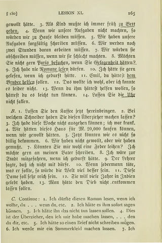 § 180] LESSON XL
gemo((t f)ätte. 3. ~((~ mnb mutte id) immer friif) 3u .$Bett
~ 4. ~enn ltlir unjere 9(ufga6en nidJt madJten, fo
wiirben uir 3u ~nuje 6fei6en miiifen. 5. $ir f)aben unfere
9fufga6en forgfäftig fcfJrci6cn müffen. 6. 'ffiir uerben nocfJ
3uei etunben barnn arbeiten miijfen. 7· 'ffiir uiirben fie
a6jdjreiben miiffen, uenn uir fie fcfJkcfJt macfJtett. 8. 9J(öcfJten
eie nidjt gern ~nril3 oefucf)en, wenn ~ie ~s.fegenfJeit ~litte.n.2_
9. -3'cfJ fJa6e nie 9~~n. biirfcn. 10. -~JcfJ fJätte fie gern
gefefen, ltletm icfJ geburft fJiitte. 11. ~mH, bu 1Jiittcft bem
5Brnber f1efien foffen. 12. 1I)a~ luoffte idJ ltlofJf, a(1er icfJ fonnte
el3 lciber nicfJt. 13. ~Tienn bu ifJm lJätteft 1Jeffen uoffen, fo
l)ättejt bu e~ feirfJt tun fönnen. q. laifen eie bi.L114r
nicfJt faffcn.
B. 1. Bllffen -Sie bcn 5foffee jet~t fJerein(1ringen. 2. ~ei
luefcf)em ~cfJneiber (Ja6cn 2ie biefcn Ü(leqie(Jer nrncfJen foijen?
3. ScfJ fJabe biefe 'ffiocfJe nicfJt au~gcfJen fönnen; icf) uar frnnf.
4. ~13ir lJiitten biefe13 ~~ntti' für ~m. 20,000 faufen fönnen,
luenn uh· gemofft fJiitten. 5. Set~t fönnten luir el3 nicfJt fo
biffig befommen. 6. 'mir ~aben nicfJt geluofft, aber luir ~aoen
gemutt. 7. hlönnten 2ie mir tlofJ{ eine {Seber feifJen? ScfJ
möcfJte gern an meinen ~~nter fd)l'ciben. 8. ScfJ luäre 3ur
Stabt mitgcfafJrcn, luenn icfJ geburft f1litte. 9. ".Der <Jef)t-et
fagte, bau icfJ nicfJt mit bitrfe. 10. ~~enn iebermann täte,
ua~ er joffte, jo llliirbe bie Q.lMt uirf beifer fein. 1 r. 'Viefe
'I)nme foff fdJr reidJ fein. 12. 2ic luilf t1iefc SafJre in Snbirn
ne!ebt fJabcn. 13. ~Ulnn fJiittc brn 't"id1 nidJt .entfommrn
lnffrn foffen.
C. Continue : 1. Ich cliirfte diesen Roman lesen, wenn ich
wollte, <111 ••• wenn du, etc. 2. Ich hätte es ihm sofort sagen
künnen. 3. Ich hätte ihn das nicht tun lassen sollen. 4. Dies
ist der Überzieher, den ich mir habe machen lassen, ... den
du dir, etc. 5. Ich hätte so einen Brief nicht schreiben mÖgen.
6. Ich werde mir ein Sommerkleid machen lassen. 7. Ich
 