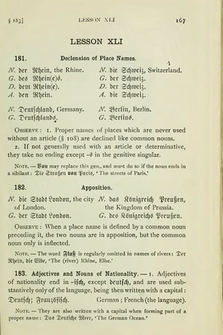 LESSt)N XI J
LESSON XLI
181. Declension of Place Names.
N. ber 9~~ein, the Rhine.
G. be~ ~nfJein(e)~.
D. bem ~fJein(c).
A. ben ~(Jein.
N. 't"eutfd)fanb, Germany.
G. 't'eutfdJfnnb~.
N: bie 1
Bd)ltiei3, Switzerland.
G. bcr 0dJWei3.
D. bcr 2'dJWei3.
A. bie ~dJlllet).
N. ~erfin, Berlin.
G. merrin~.
ÜBSERVF. : r. Proper names of places which are never used
without an article (§ 108) are declined like common nouns.
2. If not generally usecl with an article or determinative,
they take no en<ling except -~ in the genitive singular.
NOTE. - ~fon may replace thi-; gen., and mu"t do so if the noun ends in
a sibilant: ~ir Ztrnfien JOlt 'l.ari~, 'The streets of Paris.'
182. Apposition.
N. bie ~tabt ~onbon, the city N. baß stönigreidJ ~reuten,
<1f London. the Kingdom of Prussia.
G. ber etabt lonbon. G. bc~ .QönigreidJ~ ~reuüen.
ÜBSERVE: When a place name is defined by a common noun
preceding it, the two nouns are in apposition, but the common
noun only is inftected.
NOTE. - The word fylttfi is regularly omitted in names of rivers: '.!)rr
~l)dll, bie C!lbe, 'The (river) Rhine, Elbe.'
183. Adjectives and Nouns of Nationality. - r. A<ljectives
of nationality end in -ifrt), except beutfct), and are used sub·
stantively only of the language, being then written with a capital :
'.DeutfdJ; 6rtm)öfifdJ. German; French (the language).
Nun:. - They are also writtcn with a capital when forming part of a
proper namc: :Da~ :Dt'ntd)e 9Jlur, 'Thc German Ocean.'
 