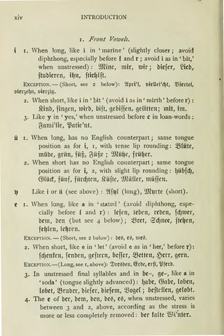 xiv INTRODUCTION
1. Front Vowels.
I. When long, like i in 'marine' (slightly closer; avoid
diphthong, especially before l and r; avoid i as in' bit,'
when unstressed) : ?JJ(ine, mir, Dir; biefer, fücb,
ftubicren, if)n, fticf) fft.
EXCEPTION. - (Short, see 2 below): 2fpri'(, Uicllei'd)t, miede(,
uicqefjn, uicqig.
2. When short, like i in' bit' (avoid i as in' mirth' before r) :
SNnb, fingen, luirb, bift, gebijjen, gefitten; mit, im.
3. Like y in 'yes,' when unstressed before c in loan-words :
ßami'fie, '.ßatie'nt.
ü r. When long, has no English counterpart; same tongue
position as for i, 1, with tense lip rounding: mrnte,
mübe, grün, füü, ßüüe ; 9JlüfJe, frü{Jer.
2. When short has no English counterpart; same tongue
position as for i, 2, with slight lip rounding: l)übfd),
G>füd, fünf, fiirdJten, .Q'üjte, 9Hüffer, müjjen.
J Like i or ii (see above): ~(flJf (long), 9JhJrte (short).
e r. When long, like a in 'statecl' (:woid diphthong, espe-
cially before ( and r) : Icfen, leben, rcben, fdJlller,
bcm, bcn (but see 4 below); ~~et, ®dJncc, ftdJen,
fe{Jfen, fcf)ren.
EXCEPTlON. - (Short, see 2 below): bei', Ci', UCi'.
2. Vhen short, like ein 'let' (avoid e as in 'her,' before r):
fdJcnfen, fcnben, gcftern, bcifcr, mctten, ,~crr, gern.
EXCEPTION.-(Long, see 1, above): mrcilbrn, (fabc, erft, '.l)ferb.
3. In unstressed final syllables and in bc-, gc-, like a in
'soda' (tongueslightly advanced): I)abc, G3l1bc, loben,
fobet, mrubcr, biefer, biefcm, Q3ogd; bcfteffcn, gelobt.
4. The e of bcr, bcm, bcn, bc~, c~, when unstressed, varies
between 3 and 2, above, according as the stress is
more or less completely removed: bcr fofte füi'nter.
 