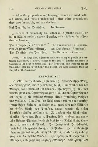 GERllAN GRAlnlAR [§ 183
2. After the preposition 11uf, language names are used with-
out article, and remain undeclined j after other prepositions
they take the article, and are declined :
In German.
3. Nouns of nationality end either in - c (.Q'nabe model), or
in -er (~)J(afcr model), except '.t'cutfdJ, which follows thc adjec-
tive declension : ~ .
111,, V.
1t'er l·rnn3ofc; ein 'l.rcuflc.""°' The Frenchman; a Prussian.
~in ~ngfiiubcr'(§"hncrifoncr). An Englishrnan (A rnerican).
'1)cr '.Dcutfd)C; ein 'DcutfdJCr. The Gerrnan; a German.
NOTE. -The Eng. plur. acljectival noun, indicating all people of a par-
ticular nationality, is always, except in the case of '.Vrnt1dJ, rendered in
German by the noun of nationality: '.Vie ~rnll)Olt'll finb feb{Jafter af-3 bie
~ng!ä nbet ober bie '.Vrnt1d)l'll, 'The French are more vivacious than the
English or the Germans.'
EXERCISE XLI
A. (illfü bcr lanbforte 311 ftubieren.) <;Daß '.DeutjdJe ffieid),
ober '.Deutfd)fnttb, wie el3 geluö1JnlicfJ lJeij3t, ijt im 9forben uon ber
lnorbfce, t1on SDiinemnrf nnb t1on bcr Ditfec licgren3t; im Djten
t1on 9~uf3fmtb tmb ÖjtcrrcidJ"llngnrn; fiib!idJ t1on ÖjtcrreidJ unb
ber t0d)lDcl3; bie lUCjtficfJC ~rcn3e 1Ji{ben (S·nmfreid), mefgien
unb ,polfnnb. 'T:'n~ ~eutfdJe 9(cidJ luurbe luiifJn·nb bel3 bcutfdJ"
frnn3öiifd)ett 5lr icßc~ im S nfJrC 1871 gegriinbct unb ~°ßiUJclttt
bcr ~rjte, ~önig t1on ~l3rcuf,cn, luttrbe bnmnf'3 afo erfter
'DcutfrfJer .Q'aifer lJroffnmiert. ~ß umfllf,t t1icr .Q'önigreidJe
niimfidJ: 'ßreuuen, mnJcrn, ®ndJfen, 5füiirttemberg unb neun"
3elJn ffeinere ~tauten, foluie bie brei freien 9~eidJ13jtlibte, ~am"
Imrg, mremcn ttnb füiflecf. ':Die ,')auptjtnbt '.DcutfdJfanb~,
foluie be~ Sl•önigreidJ'3 'ßrcnuen, ift merfin. merfin übertrifft
fcfJOlt an ~tlllllOf)tter3afJf bic etabt 'ßnri{, ift aber ltOcf) nicf)t f0
grof3 lUie bie ®tnbt ~onbon. '.t)ie ~auptftabt ma)ertt13 ift
illCiincfJen, unb fJciüt auf ~ngfifdJ „illeunicfJ." '.Die ~auptjtabt
 