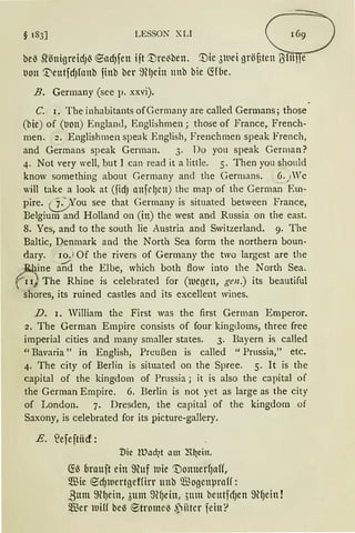 § 183] LESSON XLI 8be~ S1'önigreidJ~ ®ad)fett iit '1)re~ben. '1)ic 3luei gröBten ~fitne
1.1011 '.DeutfdJfonb finb ber 9tlJein 1mb bie ~foe.
B. Germany (see p. xxvi).
C. 1. The inhabitants ofGermany are called Germans; those
(bie) of (l1on) England, Englishmen ; those of France, French-
men. 2. Englishmen speak English, Frenchmen speak French,
and Germans speak German. 3. Do you speak German?
4. Not very well, but I can read it a little. 5. Then you should
know something about Germany and the Germans. .6. ) Ve
will take a look at (fidJ attfrlJrn) the map of the German Em-
pire. cj_)You see that Germany is situated between France,
Belgium and Holland on (in) the west and Russia on the east.
8. Yes, and to the south lie Austria and Switzerland. 9. The
Baltic, Denmark and the North Sea form the northern boun-
dary. 10. l Of the rivers of Germany the two Iargest are the
Rhine and the Elbe, which both flow into the North Sea.
/'1~~ The Rhine is celebrated for (lueoen, gen.) its beautiful
shores, its ruined castles and its excellent wines.
D. I. William the First was the first German Emperor.
2. The German Empire consists of four kingcloms, three free
imperial cities and rnany smaller states. 3. Bayern is called
"Bavaria" in English, Preußen is called "Prnssia," etc.
4. The city of Berlin is situated on the Spree. 5. lt is the
capital of the kingdom of Prussia; it is also the capital of
the German Empire. 6. Berlin is not yet as large as the city
of London. 7. Dresden, the capital of the kingdom of
Saxony, is celebrated for its picture-gallery.
E. ~efeftiid:
Die !lJad?t am R~ein.
CH~ brau;t ein ffiuf uie '1)onnerf)aH,
m3ie 9dJluertgeffirr unb ~ogcnpraH:
ßum ffi~ein, 3Ulll 9lfJeitt, ,)tltll betttfCfJen ~lf)etlt !
m3er luilf be-3 ®trome~ ,piitcr fein?
 