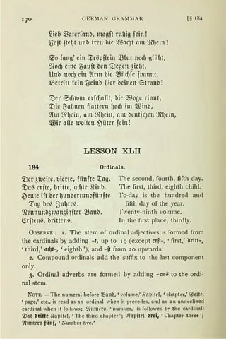 qo
184.
CERMAN Gl<.AM~IAR
füe6 materfanb, magft ntf)ig fein!
ßeft ftef)t unb treu bie ~ad)t am 9lfJein !
~o fang' ein ::tröµffein mrut nodJ gfiil)t,
9(od) eine ßaujt bcn '.:Degen 3ielJt,
llnb ttOdJ citt ~frlll bic mitd)fe f~1attnt,
~ctritt fein Oicinb fJicr bcinen ®trnnb !
't)er ~d)Mtr erfdJafft, bir ~"ßogc rinnt,
c:;r)ie ßaf)ttett ffattcrn fJodJ im ~Bittb,
fün 9l)cin, llttt 9lf)ein, nm bcutfdJett 9!)ein,
®ir aHe woHen ,~ittcr fcin!
LESSON XLII
Ordinals.
c:;r)er 3tueite, t1ierte, fünfte 'tag.
c:;r)a~ crfte, britte, adJte mnb.
~eute ift ber l)unbertunbfiinfte
The second, fourth, fifth day.
The first, third, eighth child.
To-day is the hundred and
'.tag be~ Saf)l"c~.
9?eununb3lt1lllt3inftcr mnnb.
(frften~, britten~.
fifth day of the year.
Twenty-ninth volume.
In the first place, thirdly.
ÜBSERVE: 1. The stem of ordinal adjectives is forme<l from
the cardinals by adding -t, up to 19 (except crit-, ' first,' &!ritt-,
'third,' tldJt-, 'eighth '), and -it from 20 upwards.
2. Compound ordinals add the suffix to the last component
only.
3. Ordinal adverbs are formed by adding -cn~ to the ordi-
nal stem.
NOTE. -The numeral before ~anb, 'Yolume,' Stopitrf, 'chapter,' <Sdtr,
'page,' etc., is read as an ordinal when it precedes, an<l as an undeclined
cardinal when it follows; 9cnmero, 'number,' is followed by the cardinal:
1'Ja~ brittc Stapitef, 'The third chapter '; .Q'apitrl brci, 'Cbapter three ';
9?umero fünf, 'Number fiYe.'
 