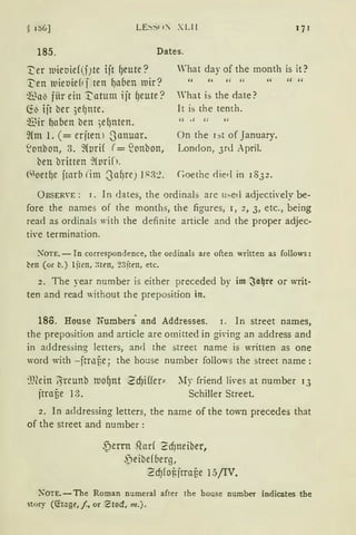 § 1S6] LE~:-;c 1: XLI l
185. Dates.
~er mieoief(fJte ijr geute?
~en mieoief1 j ten gaben mir?
~a~ fiir ein ~atum ijt f)eute?
Cfo ijt ber 5ef)nte.
~ir ~aben ben ;egnten.
~{m 1. ( = erjren l 3anuar.
~onbon, 3. ~{prH (= ~onbon,
ben britten ~f prif1.
<"oet~e jrarb (im 3agrey 1~3:?.
'hat day of the month is it ?
'' H H " "
What is the date ?
lt is the tenth.
On the r:,t of January.
London, 3r<l April.
Coethe ciied in 1832.
ÜBSER"E: 1. In dates, the ordinal::; are u:-.ed adjectively be-
fore the names of the months, the figures, 1, 2, 3, etc., being
rea<l as ordinals with the definite article and the proper adjec-
ti·e terrnination.
XOTE. - In correspondence, the ordinals are often written a3 follows:
btn (or b.) 1jrrn, :·Hen, 23fttn, etc.
2. The year number is either preceded by im ~a~re or writ·
ten and read without the preposition in.
186. House 1fombers· and Addresses. 1. In street names,
the preposition and article are ornitted in gi·ing an address and
in addressing Ietters, and the street name is written as one
word with -jtrnf;e; the house number follows the street name:
~)(ein jJreunb mognt Z cf)iffer:::
jtrai3e J:3.
~Iy friend fü·es at number 13
Schiller Street.
2. In addressing letters, the name of the town precedes that
of the street and number:
S)errn .forf ? d)neiber,
f)eibef beqJ,
2 cf)fof.jrra6e 15/IV.
i'oTE. - The Roman numeral after the house number indicates the
story (<!tage,/, or 'Ztocf, m.).
 