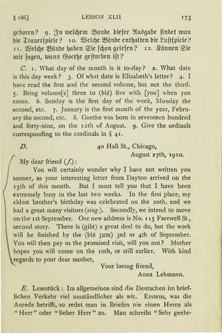 § 186] LESSON' XLII
geboren? 9. 3tt uefdJem Q3anbe biefer ~(ul3gaoe finbet man
bie l:rnueriµiefe? 1 o. $efdJe ~änbe etttl)aften hie ?uitiµiefe '?
1 r. ~eldJe ~änbe fJa6en 9ie fdJott gclefen? 12. Sl·önnen ~ie
mir fagen, uann G3oetl1e gejtorben ijt?
C. 1. Vhat day of the month is it to-day? 2. Vhat date
is this day week? 3. Of what date is Elizabeth's letter? 4. I
have read the first and the second volume, but not the third.
5. Bring volume[sJ three to (bil3) five with [youJ when yot
come. 6. Snnday is the first day of the week, lIonday the
second, etc. 7. January is the first rnonth of the year, Febru-
ary the second, etc. 8. Goethe was born in seventeen hundred
and forty-nine, on the 12th of August. 9. Give the ordinals
corresponding to the cnrdinals in § 4l.
D. 40 Hall St., Chicago,
August 27th, 1910.
My dear friend (f) :
You will certainly wonder why I have not written you
sooner, as your interesting letter frorn Dayton arrived on the
l 5th of this month. But I must tell you that I have been
extremely busy in the last two weeks. In the first place, my
eldest brother's birthday was celebrated on the 2oth, and we
had a great many visitors (sing.). Secondly, we intend to move
on the ist September. Our new address is No. 115 Farewell St.,
second story. There is (giut) a great deal to do, but the work
will be finished by the (bi~ 3um) 3rd or 4th of September.
You will then pay us the promised visit, will you not? lIother
hopes you will come on the roth, or still earlier. With kind
regards to your dear mother,
Your loving friend,
Anna Lehmann.
E. Lesestück: Im allgemeinen sind die Deutschen im brief-
lichen Verkehr viel umständlicher als wir. Erstens, was die
Anrede betrifft, so redet man in Briefen nie einen Herrn als
" Herr" oder "lieber Herr" an. Man schreibt "Sehr geehr·
 