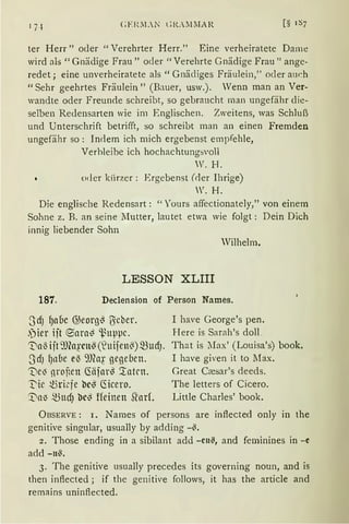 ter Herr" oder "Verehrter Herr." Eine verheiratete Dame
wird als" Gnädige Frau" oder" Verehrte Gnädige Frau" ange-
redet; eine unverheiratete als "Gnädiges Fräulein," oder au~h
"Sehr geehrtes Fräulein" (Bauer, usw.). Wenn man an Ver-
wandte oder Freunde schreibt, so gebraucht man ungefähr die-
selben Redensarten wie im Englischen. Zweitens, was Schluß
und Unterschrift betrifft, so schreibt man an einen Fremden
ungefähr so: Indem ich mich ergebenst empfehle,
Verhleibe ich hochachtungsvoll
V. H.
oder kürzer: Ergebenst (der Ihrige)
W.H.
Die englische Redensart: "Yours affectionately," von einem
Sohne z. B. an seine :iIutter, lautet etwa wie folgt: Dein Dich
innig liebender Sohn
Wilhelm.
LESSON XLIII
187. Declension of Person Names.
~JdJ f)aoc @eorg~ ITicber.
.jier iit ®am~ ~uµµc.
~a3 ijt9Jfo~·cn~ (~uifen~)~UdJ.
S'dJ fJn!ie e~ 9J(a~· gegeben.
'Uel3 nro~en Ciäfar~ '.taten.
J::ic ~ri~fe bc~ Ciicero.
'.DnlJ ~ndJ bc~ ffeitten Shuf.
I have George's pen.
Here is Sarah's doll.
That is !lax' (Louisa's) book.
I have given it to Max.
Great Ccesar's deeds.
The letters of Cicero.
Little Charles' book.
ÜBSERVE: r. Names of persons are inflected only in the
genitive singular, usually by adding -~.
2. Those ending in a sibilant add -cn~, and feminines in -e
add -n~.
3. The genitive usually precedes its governing noun, and is
then inflected; if the genitive follows, it has the article and
remains uninflected.
 