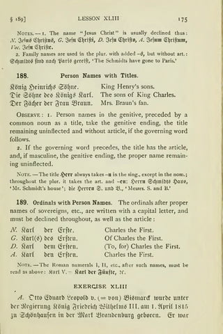 § 189] LESSON XLIII
NüTES. - 1. The name "Jesus Christ" is usually declined thus:
X . 3du~ Cl!Jrijtu~, G. 3eftt Q:qrifti, D. Sefu Q:grifto, A. Sefmn Q:f)riftnm,
l'oc. Sdtt CS(Jriftc.
2. Family names are used in the plur. with added -~, but without art.:
®d)mibtG finb Jletd) l_j.;ari(I gereift, 'Tbe Schmidts have gone to Paris.'
188. Person Names with Titles.
stönig ~einridJ~ iSöfJne.
~ie 8öf)ne beJ ~1önig~ ~arf.
'.Der {SädJer ber (Snm $rnun.
King Henry's sons.
The sons of King Charles.
Mrs. Braun's fan.
ÜBSERVE: 1. Person names in the genitive, preceded by a
common noun as a title, take the genitive ending, the title
rernaining uninftected and without article, if the governing word
follows.
2. If the governing word precedes, the title has the article,
and, if masculine, the genitive ending, the proper name remain-
ing uninftected.
NOTE. -The title .jcn always takes -n in the sing., except in the nom.;
throughout the plur. it takes the art. ancl -cn: ~)rrrn ®d)mibt(I ,Pau~,
'llr. Schmidt's house '; bie ~)errcn 0. unb ~., 'Jlessrs. S. and B.'
189. Ordinals with Person Names. The ordinals after proper
names of sovereigns, etc., are written with a capital letter, and
must be declined throughout, as well as the article:
J~ .Qarf ber Cfrfte.
G. ~larl(~) bc~ lirftrn.
D. hlllrf bem föften.
A. füu( ben lirften.
Charles the First.
Of Charles the First.
(To, for) Charles the First.
Charles the First.
Nnn:.-The Roman numerals l, II, etc., after such names, must be
rcad as above : ,hul V. - Sforl bct· t'i'·iiuftc, ~r.
EXERCJSE XLIII
A . '2tto Cfänarb ~eopofb u. = tion) 5.Biömard tuurbe unter
bcr ~)lcgierung Slönig (Yriebrid) ~WilfJefm~ III. am 1. ~(prif 181:)
311 1
ZdJön(Jaufen in bcr ~UlLHf ~nrnbcnburg ge6orcn. Cfr wnr
 