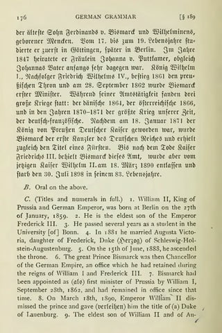 176 GERMAN GRAlL:IAR [§ 189
ber äftefte ~O{Jlt 'ßerbinanbß IJ. mi)marcf Ullb Q.TIHf)efminenß,
geborener ~fümfen. ~om 17. bi) 3um 19. S2eben(jafJre ftu::
bierte er 3uerjt in G>öttingeu, fpliter in ~erfin. Sm SafJre
1847 lJeiratete er liräufein SofJnnltl1 t1. ~uttfnmer, ougfcidJ
SofJnnnal3 ~ater anfang-3 fefJr bagegen luar. 5iönig WiflJcfm
I., 9fodJfofger ß'riebrid) Q."ßin)efm) IV., ueftieg lSGl ben preu::
§ifdJelt '.tfJrOtt Uttb am 28. ~eptemuer 1862 )UUrbe mi~marcf
erfter ilJHnifter. m3ä1Jrenb feiner ~(mtfüätigfeit fnnben brd
groüe SMege ftatt: ber biinifdJe 186-i, ber öfterreidJifdJe 1866,
unb in ben -SalJren 1870-1871 ber gröf,te 5irieg unferer ßeit,
ber beutfdJ::fran3öfiidJe. 9fodjbem am 18. -~Januar 187 I ber
Slönig IJon ~reuf,en '.DeutfdJer Sfoijer geluorben luar, lllmbe
~i~marcf ber erfte Sfon5(er bei} i:t;eutfd)Cll meid)el3 unb erf)ieft
3ugfeid) ben ~itef eine~ /5itrften. ».3i'3 nndJ bem '.tobe Sfoifer
iJriebridJ) III. bef)ieft ~i)nrnrcf biefe) ~(mt, wurbe aber uom
je~igen Sfoifer $iffJefm II. am 18. 9J(äq 1890 entfoifen unb
ftarb ben 30. Sufi 18a8 in feinem 83. .lefaen~jnfJre.
B. Oral on the abm·e.
C. (Titles and numerals in full.) l. William II, King of
Prussia and German Ernperor, was born at Berlin on the 27th
of January, 1859. 2. He is the eldest son of the Ernperor
Frederick III. 3. He passecl several years as a student in the
University [of] Bonn. 4. In 1881 he married Augnsta Victo-
ria, daughter of Frederick, Dnke (f1er3og) of Schleswig-Hol-
stein-Augustenburg. 5. On the l 5th of J11ne, l 888, he ascendecl
the throne. 6. The great Prince Bismarck was then Chancellor
of the Gerrnan Empire, an office which he had retained dnring
the reigns of William l and Freclerick III. 7. Bismarck had
been appointed as (llfo) first minister of Prussia by William I,
September 2Sth, 1862, ancl hact ;emainecl in office since that
time. 8. On March l 8th, 1890, Emperor William"' II clis-
missed the prince and gave (t1erfeif)ett) him the title of (a) Duke
of Lauenburg. 9. The eldest son of Williarn II and of Au-
/
 