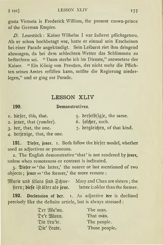 LESSO.'.'J' XLIV
gusta Victoria is Frederick William, the present crown-prince
of the German Empire.
D. Lesestück: Kaiser Wilhelm I war äußerst pflichtgetreu.
Als er schon hochbetagt war, hatte er einmal sein Erscheinen
bei einer Parade angekündigt. Sein Leibarzt riet ihm dringend
abzusagen, da bei dem schlechten Vetter das Schlimmste zu
befürchten sei. "Dann sterbe ich im Dienste," antwortete der
Kaiser. " Ein König von Preußen, der nicht mehr die Pflich-
ten seines Amtes erfüllen kann, mlißte die Regierung nieder-
legen," und er ging zur Parade.
LESSON XLIV
190. Demonstratives.
1. biejer, this, that. 5. berje{(1(i13)e, the same.
2. jener, that (yonder). 6. fofcf)er, such.
3. ber, that, the one. 7. bergfeidJen, of that kind.
4. berjenige, that, the one.
191. '.Nefer, jener. I. Both follow the biejer model, whether
used as adjectives or pronouns.
2. The English demonstrative' that' is not rendered by jener,
unless when remoteness or contrast is indicated.
3. ~iefer = 'the latter,' the nearer or last mentioned of two
objects; jener=' the form er,' the more remote :
SJJforie unb füarn jinb ~dJllll'" :Mary and Clara are sisters; the
jtern; bicfc ijt äfter af~ jene. btter i:older than the former.
192. Declension. of bcr. r. As adjective ber is declined
precisely like the definite article, but is always stressecl:
't;er ~fün'nu.
~e'r 9Jlonn.
'Die ~eu'tt'.
'.Die' S2eute.
The man.
That man.
The peoplt>.
Those people.
 