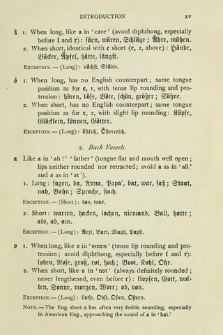 INTRODUCTION XV
!i 1. When long, like a in 'care ' (avoid diphthong, especially
before { and r): fäen, uären, ecf)1äge; ~(~re, mä~en.
2. When short, identical with e short (c, 2, above): ~änbe,
mäcfer, ~{pfe(, fJätte, fängft.
EXCEPTION. - (Long) : näcf)ft, ~täbte.
o 1. When long, has no English counterpart; same tongue
position as for c, r, with tense lip rounding and pro-
trusion: lJÖren, böfe, möte, fd)Ön, gröüer; ®öf)ne.
2. 'hen short, has no English counterpart; same tongue
position as for c, 2, with slight lip rounding: ~öpfe,
@födfein, fönnen, @ötter.
EXCEPTION. - (Long) : öftlidJ, Öfterreicf).
2. Back Vowels.
a Like a in 'ah ! ' 'father' (tongue flat and rnouth well open;
lips neither rounded nor retracted; avoid a as in 'all'
and a as in 'at ').
1. Long: fagen, ba, 2(nna, ~apa', bat, Dar, faf3; ®taat,
na~, ~af)tt; '2pradJe, ftadJ.
EXCEPTION. - (Short ) : ba~, tun.
2. Short: uarten, {Jaden, ladJen, niemanb, ~aff, lJatte ;
a(~, ab, am.
EXCEPTIO~. - (Long): ~Cr3t, 5Bart, 9Jfogb, i.iaµft.
o 1. When long, like o in' omen' (tense lip rounding and pro-
trusion; avoid diphthong, especially before { and r):
foben, 9ofe, grof,, rot, f)odJ; moot, Slo~f, OfJr.
2. Vhen short, like o in 'not' (always definitely rounded;
never lengthened, even before r): Hopfen, @ott, tuo{"
fen, e;onne, morgen, füort; ob, trnn.
ExcEPTION.- (Long): ~otft', Obft, Often, Oftern.
NOTE. -The Eng. short o has often very feeble rounding, especially
in American Eng., approaching the sound of a in 'hat.'
 