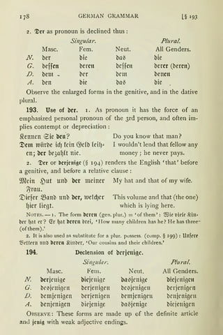 178 GERllAN GR.AMMAR L§ 193
2. ~er as pronoun is declined thus :
Singular. Plural
lfasc. Fern. Neut. All Genders.
N. ber bie bn~ bie
G. beffcn bereu bcffCtt bercr (bercn)
D. bem - brr brm bencn
A. ben bie bal3 bie
Observe the enlarged forms in the genitive, andin the dative
plural.
193. Use of bcr. 1. As pronoun it has the force of an
emphasized personal pronoun of the 3rd person, and often im-
plies contempt or depreciation:
~ennen iS'ie bcn.? Do you know that man?
~cm luiirbe idJ fein ())cfb feil)" I wouldn't lend that fellow any
en; bcr be3nf)ft nie. money; he never pays.
2. '!)er or tlcrjcnigc (§ 194) renders the English 'that' before
a genitive, and before a relative clause :
9J?ein ~)ut unb bcr meiner My hat and that of my wife.
/Srnu.
'.Diefer ~nnb ttnb bcr, ltleldJCt' This volume anrl that (the one)
f)ier fügt. which is lying here.
NoTES. - i. The form tlcrcn (gen. plur.) = 'of them': $ir tiidt' .lin•
bcr {Jnt t'l'? G:r ~nt tlercn brci, 'How many children has he? He has three-
(ofthem).'
2. lt is also used as substitute for a plur. possess. (comp. § 199) : Unfert•
~~t'ttrrn 1111b tlcrcn Shnl:irr, 'Üur cousins and their children.'
194.
Masc.
N bcrjrninc
G. bc~jrnigrn
D. bcmjenigen
A. benjenigen
Declension of bcrjcninc.
Singular.
Fern.
bicjenigr
berjeninett
berjenigen
biejenige
Neut.
bo~jenigc
bc1Jjenigen
bemjenigrn
ba~jenige
Plural.
All Genders.
bkjcnigcn
brrjenigrn
brnjenigen
biejenigen
ÜRSERVE: These forms are made up of the definite article
anJ jcni11 with weak a<ljective endings.
 